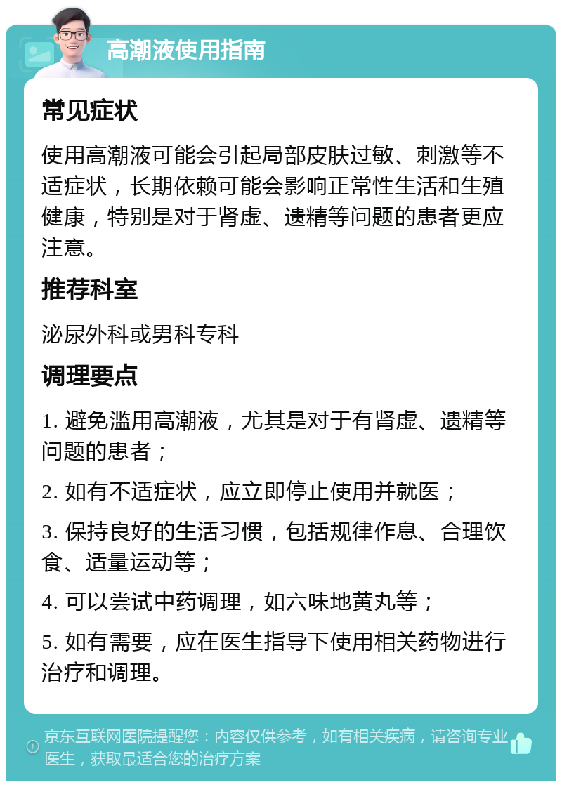 高潮液使用指南 常见症状 使用高潮液可能会引起局部皮肤过敏、刺激等不适症状，长期依赖可能会影响正常性生活和生殖健康，特别是对于肾虚、遗精等问题的患者更应注意。 推荐科室 泌尿外科或男科专科 调理要点 1. 避免滥用高潮液，尤其是对于有肾虚、遗精等问题的患者； 2. 如有不适症状，应立即停止使用并就医； 3. 保持良好的生活习惯，包括规律作息、合理饮食、适量运动等； 4. 可以尝试中药调理，如六味地黄丸等； 5. 如有需要，应在医生指导下使用相关药物进行治疗和调理。