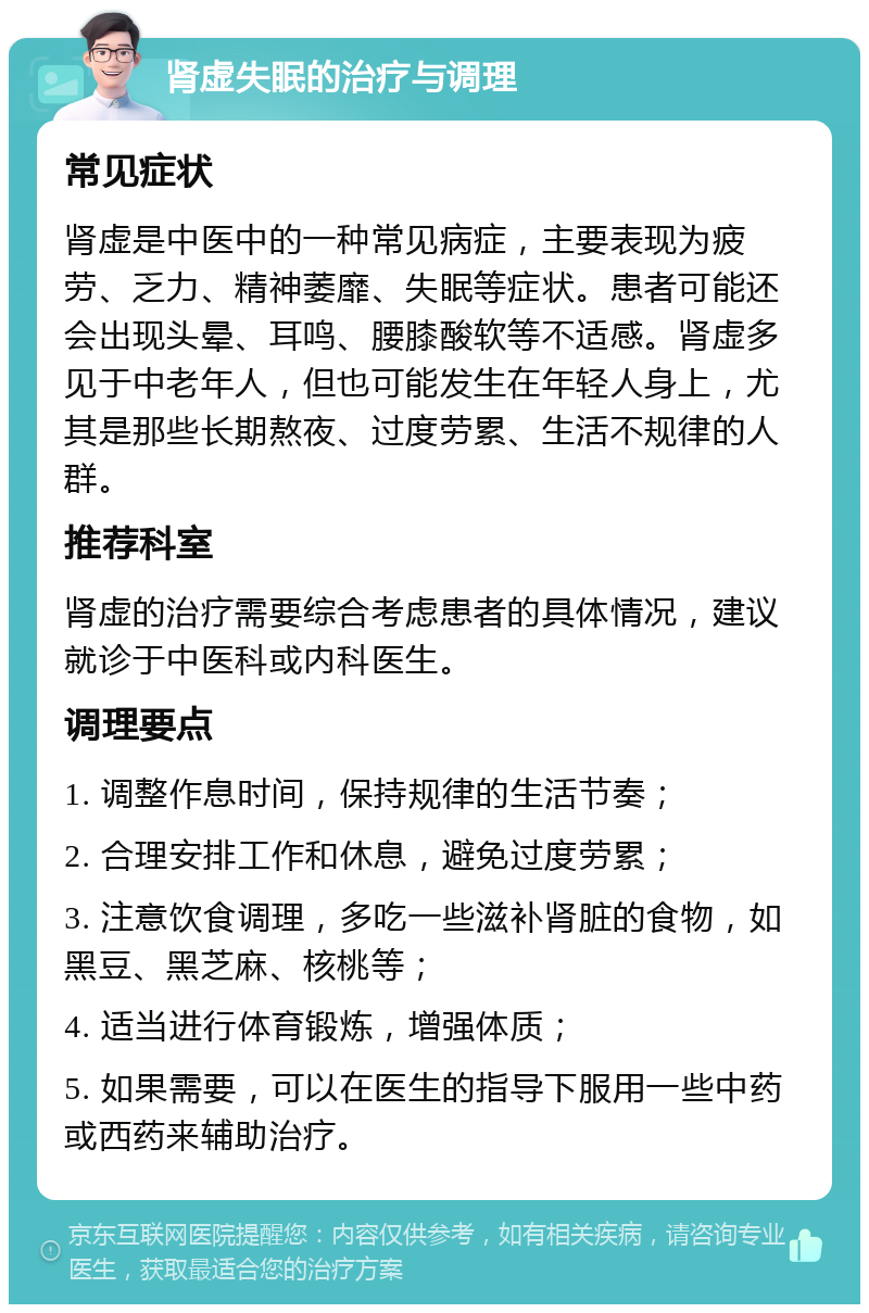 肾虚失眠的治疗与调理 常见症状 肾虚是中医中的一种常见病症，主要表现为疲劳、乏力、精神萎靡、失眠等症状。患者可能还会出现头晕、耳鸣、腰膝酸软等不适感。肾虚多见于中老年人，但也可能发生在年轻人身上，尤其是那些长期熬夜、过度劳累、生活不规律的人群。 推荐科室 肾虚的治疗需要综合考虑患者的具体情况，建议就诊于中医科或内科医生。 调理要点 1. 调整作息时间，保持规律的生活节奏； 2. 合理安排工作和休息，避免过度劳累； 3. 注意饮食调理，多吃一些滋补肾脏的食物，如黑豆、黑芝麻、核桃等； 4. 适当进行体育锻炼，增强体质； 5. 如果需要，可以在医生的指导下服用一些中药或西药来辅助治疗。