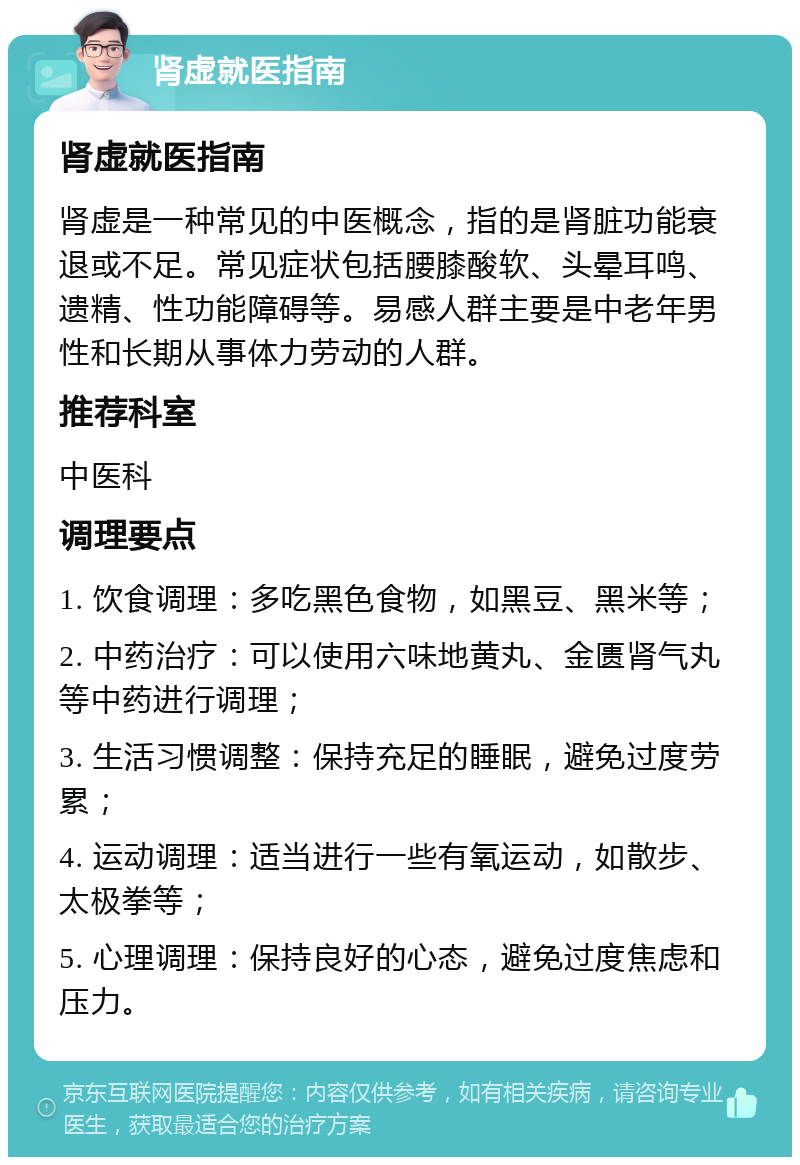 肾虚就医指南 肾虚就医指南 肾虚是一种常见的中医概念，指的是肾脏功能衰退或不足。常见症状包括腰膝酸软、头晕耳鸣、遗精、性功能障碍等。易感人群主要是中老年男性和长期从事体力劳动的人群。 推荐科室 中医科 调理要点 1. 饮食调理：多吃黑色食物，如黑豆、黑米等； 2. 中药治疗：可以使用六味地黄丸、金匮肾气丸等中药进行调理； 3. 生活习惯调整：保持充足的睡眠，避免过度劳累； 4. 运动调理：适当进行一些有氧运动，如散步、太极拳等； 5. 心理调理：保持良好的心态，避免过度焦虑和压力。