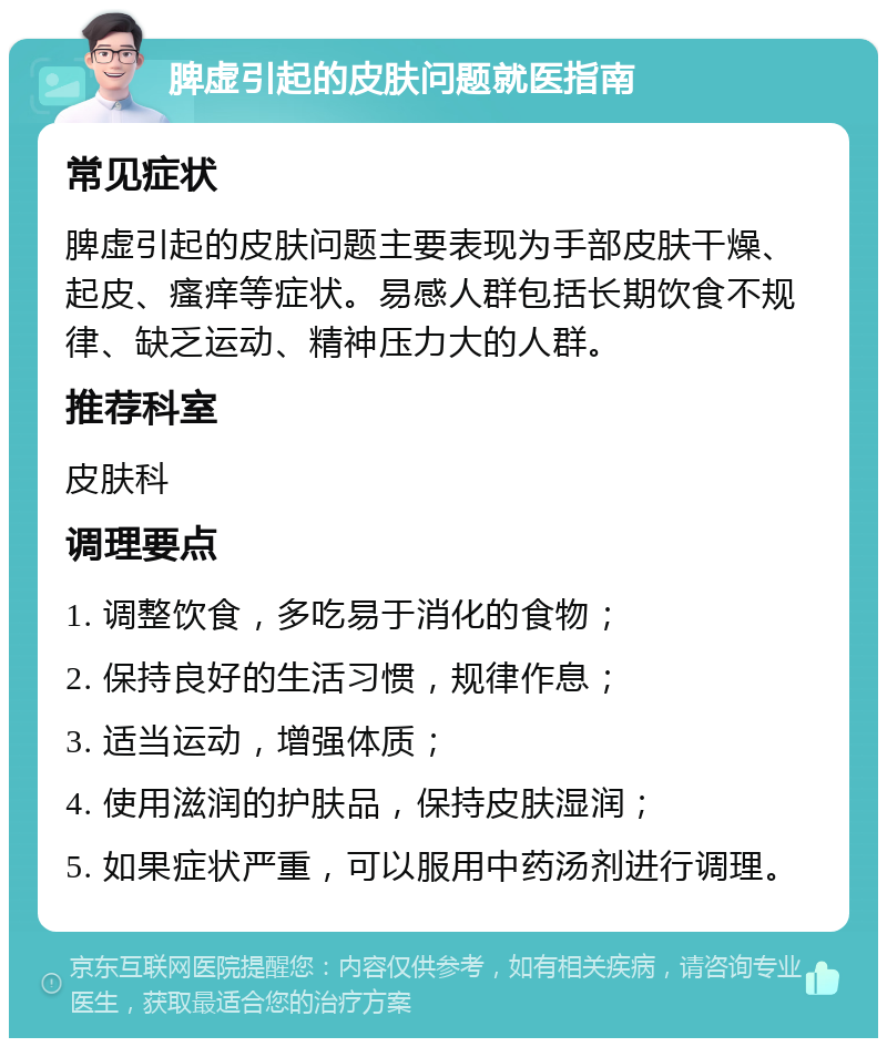 脾虚引起的皮肤问题就医指南 常见症状 脾虚引起的皮肤问题主要表现为手部皮肤干燥、起皮、瘙痒等症状。易感人群包括长期饮食不规律、缺乏运动、精神压力大的人群。 推荐科室 皮肤科 调理要点 1. 调整饮食，多吃易于消化的食物； 2. 保持良好的生活习惯，规律作息； 3. 适当运动，增强体质； 4. 使用滋润的护肤品，保持皮肤湿润； 5. 如果症状严重，可以服用中药汤剂进行调理。