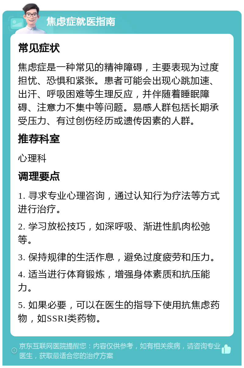 焦虑症就医指南 常见症状 焦虑症是一种常见的精神障碍，主要表现为过度担忧、恐惧和紧张。患者可能会出现心跳加速、出汗、呼吸困难等生理反应，并伴随着睡眠障碍、注意力不集中等问题。易感人群包括长期承受压力、有过创伤经历或遗传因素的人群。 推荐科室 心理科 调理要点 1. 寻求专业心理咨询，通过认知行为疗法等方式进行治疗。 2. 学习放松技巧，如深呼吸、渐进性肌肉松弛等。 3. 保持规律的生活作息，避免过度疲劳和压力。 4. 适当进行体育锻炼，增强身体素质和抗压能力。 5. 如果必要，可以在医生的指导下使用抗焦虑药物，如SSRI类药物。