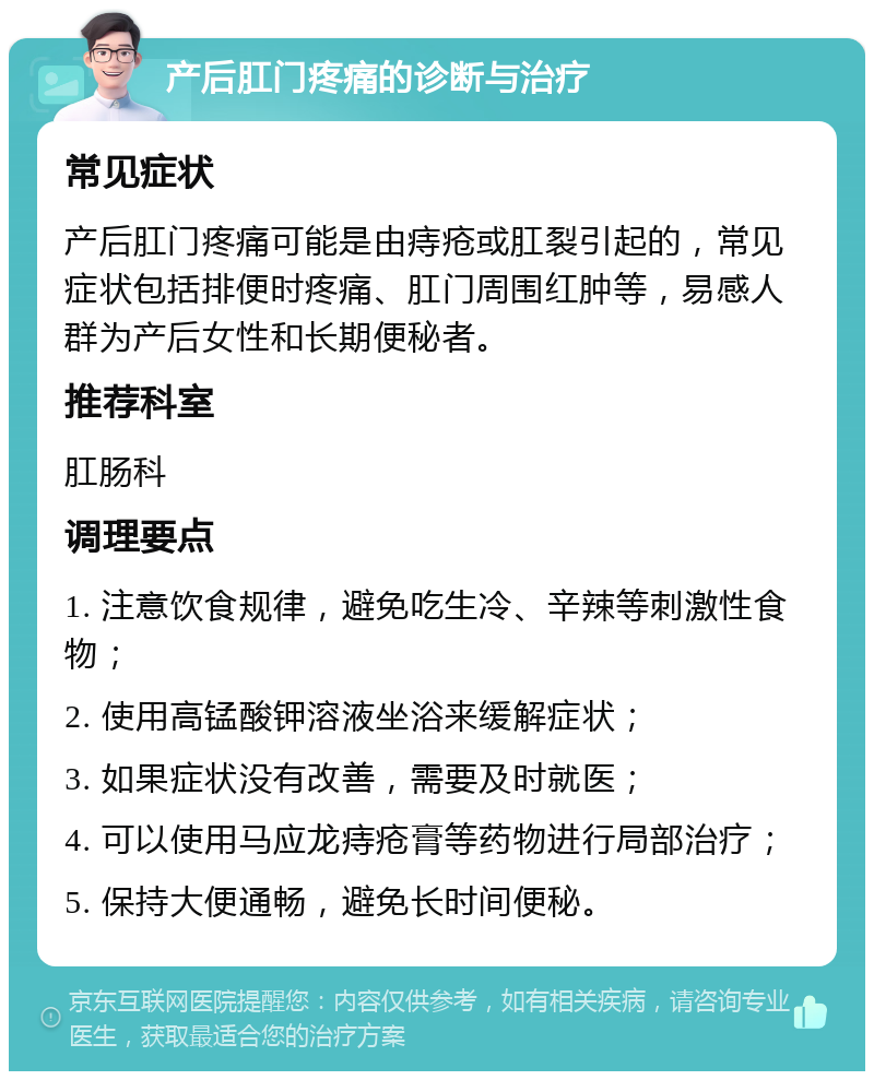 产后肛门疼痛的诊断与治疗 常见症状 产后肛门疼痛可能是由痔疮或肛裂引起的，常见症状包括排便时疼痛、肛门周围红肿等，易感人群为产后女性和长期便秘者。 推荐科室 肛肠科 调理要点 1. 注意饮食规律，避免吃生冷、辛辣等刺激性食物； 2. 使用高锰酸钾溶液坐浴来缓解症状； 3. 如果症状没有改善，需要及时就医； 4. 可以使用马应龙痔疮膏等药物进行局部治疗； 5. 保持大便通畅，避免长时间便秘。