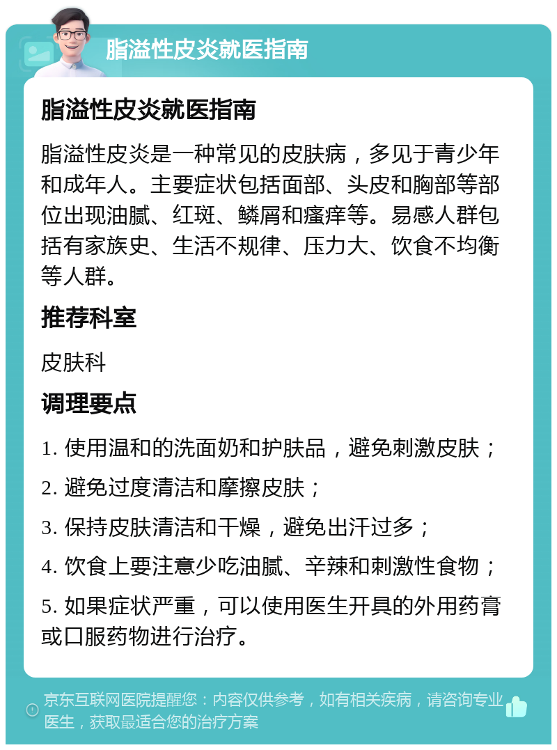 脂溢性皮炎就医指南 脂溢性皮炎就医指南 脂溢性皮炎是一种常见的皮肤病，多见于青少年和成年人。主要症状包括面部、头皮和胸部等部位出现油腻、红斑、鳞屑和瘙痒等。易感人群包括有家族史、生活不规律、压力大、饮食不均衡等人群。 推荐科室 皮肤科 调理要点 1. 使用温和的洗面奶和护肤品，避免刺激皮肤； 2. 避免过度清洁和摩擦皮肤； 3. 保持皮肤清洁和干燥，避免出汗过多； 4. 饮食上要注意少吃油腻、辛辣和刺激性食物； 5. 如果症状严重，可以使用医生开具的外用药膏或口服药物进行治疗。