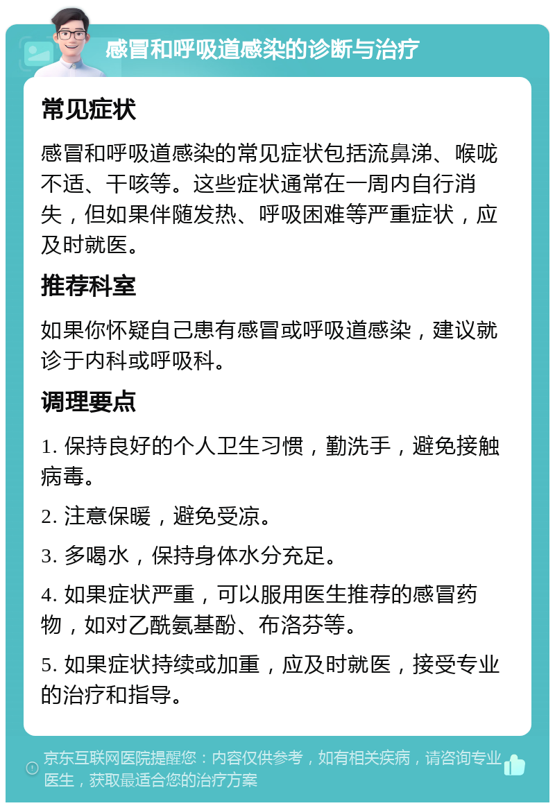 感冒和呼吸道感染的诊断与治疗 常见症状 感冒和呼吸道感染的常见症状包括流鼻涕、喉咙不适、干咳等。这些症状通常在一周内自行消失，但如果伴随发热、呼吸困难等严重症状，应及时就医。 推荐科室 如果你怀疑自己患有感冒或呼吸道感染，建议就诊于内科或呼吸科。 调理要点 1. 保持良好的个人卫生习惯，勤洗手，避免接触病毒。 2. 注意保暖，避免受凉。 3. 多喝水，保持身体水分充足。 4. 如果症状严重，可以服用医生推荐的感冒药物，如对乙酰氨基酚、布洛芬等。 5. 如果症状持续或加重，应及时就医，接受专业的治疗和指导。