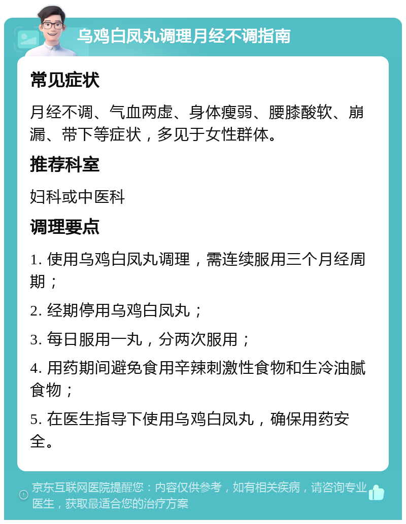 乌鸡白凤丸调理月经不调指南 常见症状 月经不调、气血两虚、身体瘦弱、腰膝酸软、崩漏、带下等症状，多见于女性群体。 推荐科室 妇科或中医科 调理要点 1. 使用乌鸡白凤丸调理，需连续服用三个月经周期； 2. 经期停用乌鸡白凤丸； 3. 每日服用一丸，分两次服用； 4. 用药期间避免食用辛辣刺激性食物和生冷油腻食物； 5. 在医生指导下使用乌鸡白凤丸，确保用药安全。