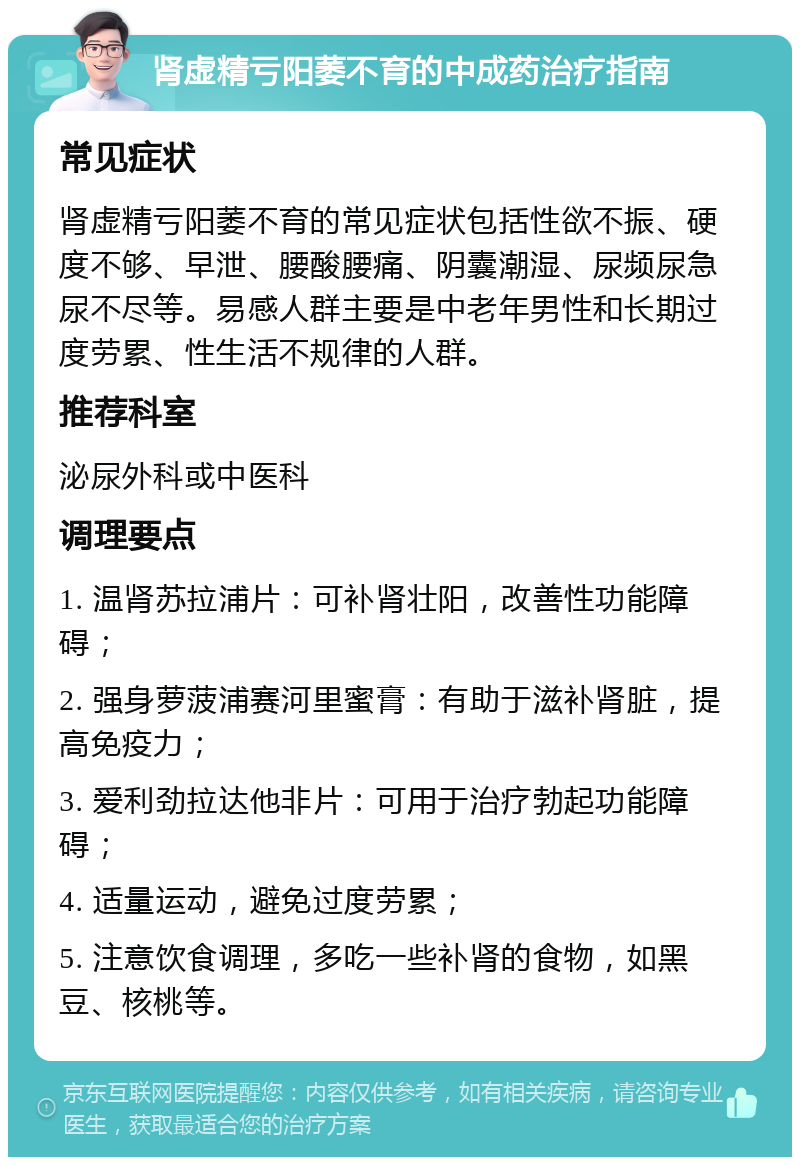 肾虚精亏阳萎不育的中成药治疗指南 常见症状 肾虚精亏阳萎不育的常见症状包括性欲不振、硬度不够、早泄、腰酸腰痛、阴囊潮湿、尿频尿急尿不尽等。易感人群主要是中老年男性和长期过度劳累、性生活不规律的人群。 推荐科室 泌尿外科或中医科 调理要点 1. 温肾苏拉浦片：可补肾壮阳，改善性功能障碍； 2. 强身萝菠浦赛河里蜜膏：有助于滋补肾脏，提高免疫力； 3. 爱利劲拉达他非片：可用于治疗勃起功能障碍； 4. 适量运动，避免过度劳累； 5. 注意饮食调理，多吃一些补肾的食物，如黑豆、核桃等。