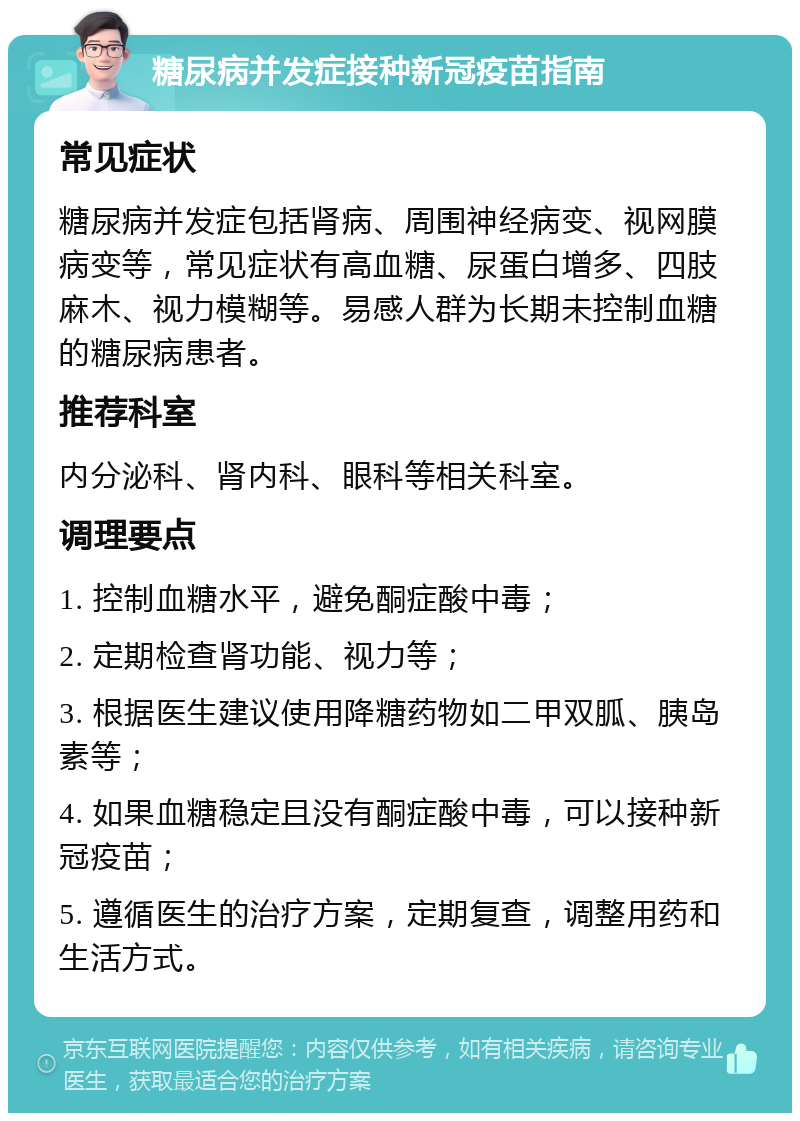 糖尿病并发症接种新冠疫苗指南 常见症状 糖尿病并发症包括肾病、周围神经病变、视网膜病变等，常见症状有高血糖、尿蛋白增多、四肢麻木、视力模糊等。易感人群为长期未控制血糖的糖尿病患者。 推荐科室 内分泌科、肾内科、眼科等相关科室。 调理要点 1. 控制血糖水平，避免酮症酸中毒； 2. 定期检查肾功能、视力等； 3. 根据医生建议使用降糖药物如二甲双胍、胰岛素等； 4. 如果血糖稳定且没有酮症酸中毒，可以接种新冠疫苗； 5. 遵循医生的治疗方案，定期复查，调整用药和生活方式。