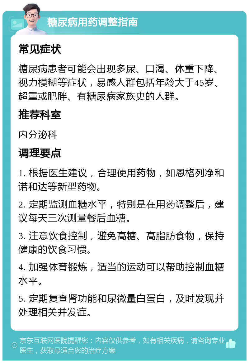 糖尿病用药调整指南 常见症状 糖尿病患者可能会出现多尿、口渴、体重下降、视力模糊等症状，易感人群包括年龄大于45岁、超重或肥胖、有糖尿病家族史的人群。 推荐科室 内分泌科 调理要点 1. 根据医生建议，合理使用药物，如恩格列净和诺和达等新型药物。 2. 定期监测血糖水平，特别是在用药调整后，建议每天三次测量餐后血糖。 3. 注意饮食控制，避免高糖、高脂肪食物，保持健康的饮食习惯。 4. 加强体育锻炼，适当的运动可以帮助控制血糖水平。 5. 定期复查肾功能和尿微量白蛋白，及时发现并处理相关并发症。