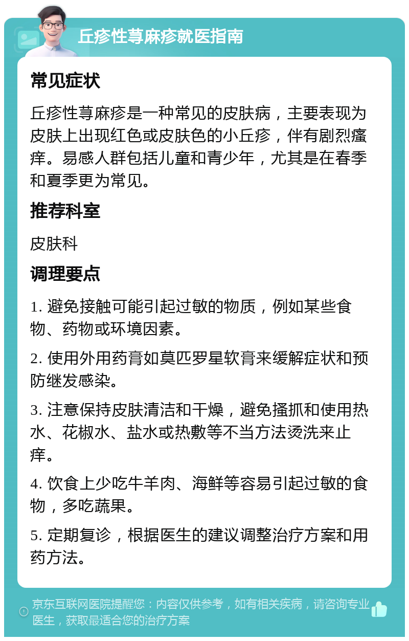 丘疹性荨麻疹就医指南 常见症状 丘疹性荨麻疹是一种常见的皮肤病，主要表现为皮肤上出现红色或皮肤色的小丘疹，伴有剧烈瘙痒。易感人群包括儿童和青少年，尤其是在春季和夏季更为常见。 推荐科室 皮肤科 调理要点 1. 避免接触可能引起过敏的物质，例如某些食物、药物或环境因素。 2. 使用外用药膏如莫匹罗星软膏来缓解症状和预防继发感染。 3. 注意保持皮肤清洁和干燥，避免搔抓和使用热水、花椒水、盐水或热敷等不当方法烫洗来止痒。 4. 饮食上少吃牛羊肉、海鲜等容易引起过敏的食物，多吃蔬果。 5. 定期复诊，根据医生的建议调整治疗方案和用药方法。