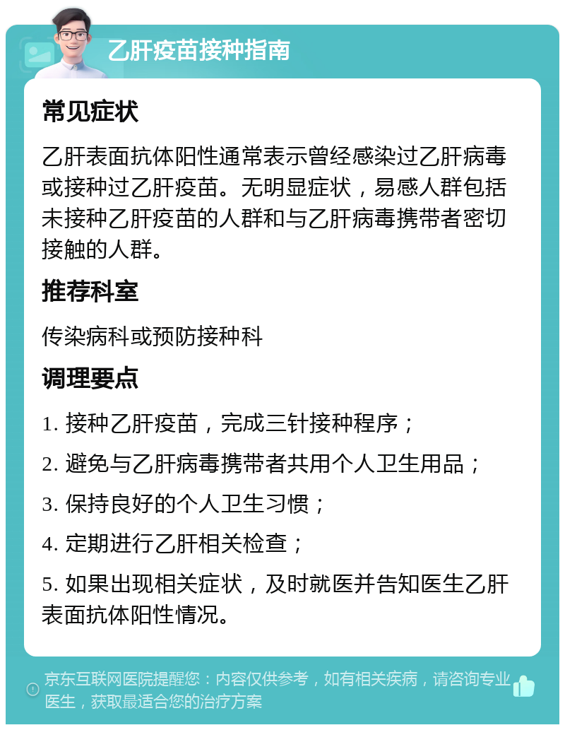 乙肝疫苗接种指南 常见症状 乙肝表面抗体阳性通常表示曾经感染过乙肝病毒或接种过乙肝疫苗。无明显症状，易感人群包括未接种乙肝疫苗的人群和与乙肝病毒携带者密切接触的人群。 推荐科室 传染病科或预防接种科 调理要点 1. 接种乙肝疫苗，完成三针接种程序； 2. 避免与乙肝病毒携带者共用个人卫生用品； 3. 保持良好的个人卫生习惯； 4. 定期进行乙肝相关检查； 5. 如果出现相关症状，及时就医并告知医生乙肝表面抗体阳性情况。