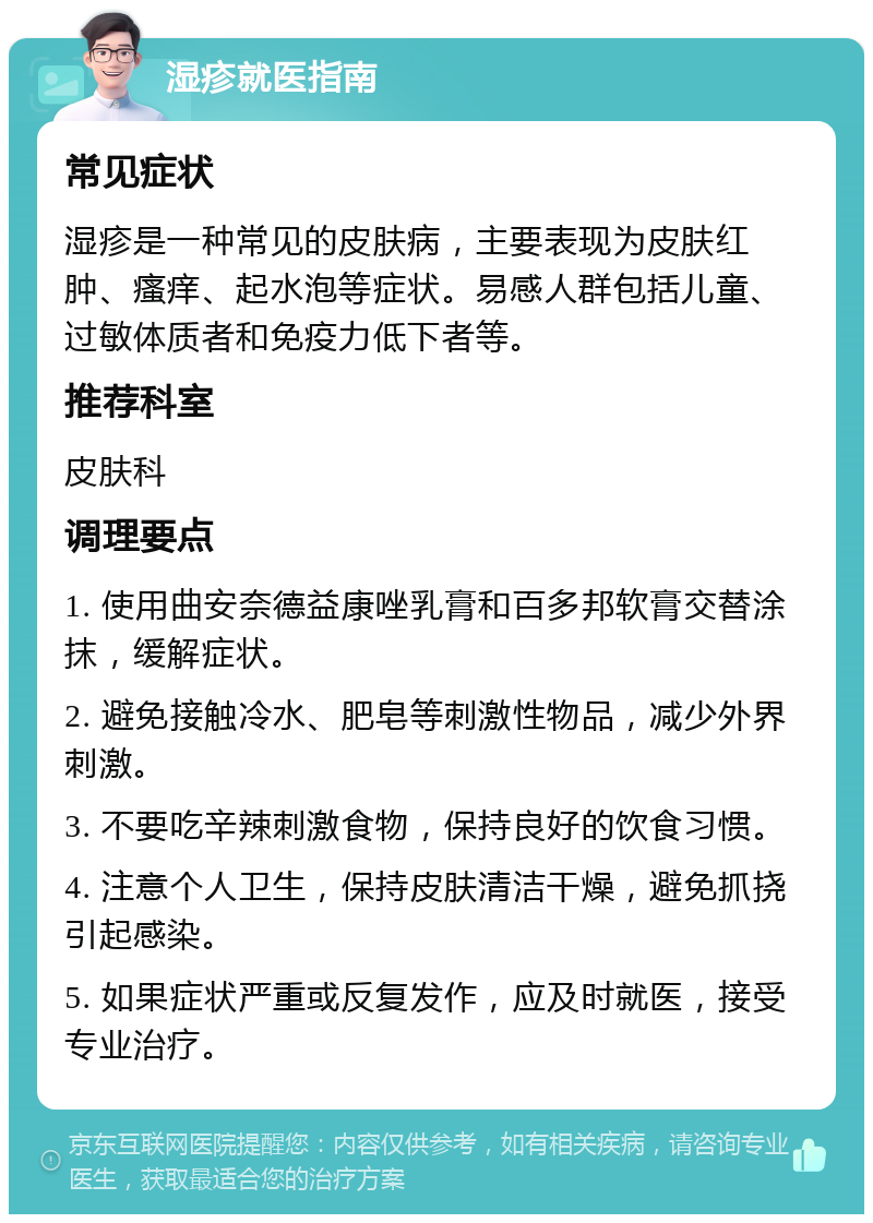 湿疹就医指南 常见症状 湿疹是一种常见的皮肤病，主要表现为皮肤红肿、瘙痒、起水泡等症状。易感人群包括儿童、过敏体质者和免疫力低下者等。 推荐科室 皮肤科 调理要点 1. 使用曲安奈德益康唑乳膏和百多邦软膏交替涂抹，缓解症状。 2. 避免接触冷水、肥皂等刺激性物品，减少外界刺激。 3. 不要吃辛辣刺激食物，保持良好的饮食习惯。 4. 注意个人卫生，保持皮肤清洁干燥，避免抓挠引起感染。 5. 如果症状严重或反复发作，应及时就医，接受专业治疗。