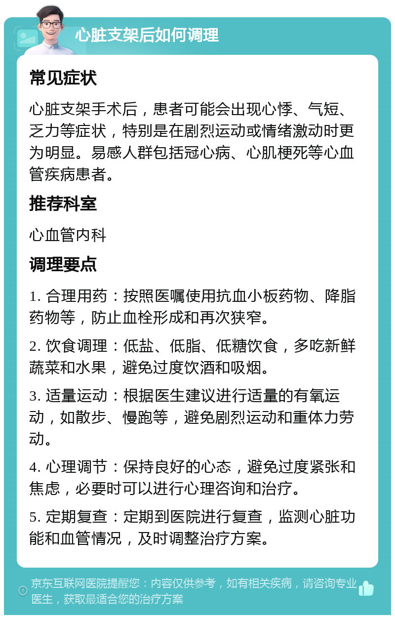 心脏支架后如何调理 常见症状 心脏支架手术后，患者可能会出现心悸、气短、乏力等症状，特别是在剧烈运动或情绪激动时更为明显。易感人群包括冠心病、心肌梗死等心血管疾病患者。 推荐科室 心血管内科 调理要点 1. 合理用药：按照医嘱使用抗血小板药物、降脂药物等，防止血栓形成和再次狭窄。 2. 饮食调理：低盐、低脂、低糖饮食，多吃新鲜蔬菜和水果，避免过度饮酒和吸烟。 3. 适量运动：根据医生建议进行适量的有氧运动，如散步、慢跑等，避免剧烈运动和重体力劳动。 4. 心理调节：保持良好的心态，避免过度紧张和焦虑，必要时可以进行心理咨询和治疗。 5. 定期复查：定期到医院进行复查，监测心脏功能和血管情况，及时调整治疗方案。