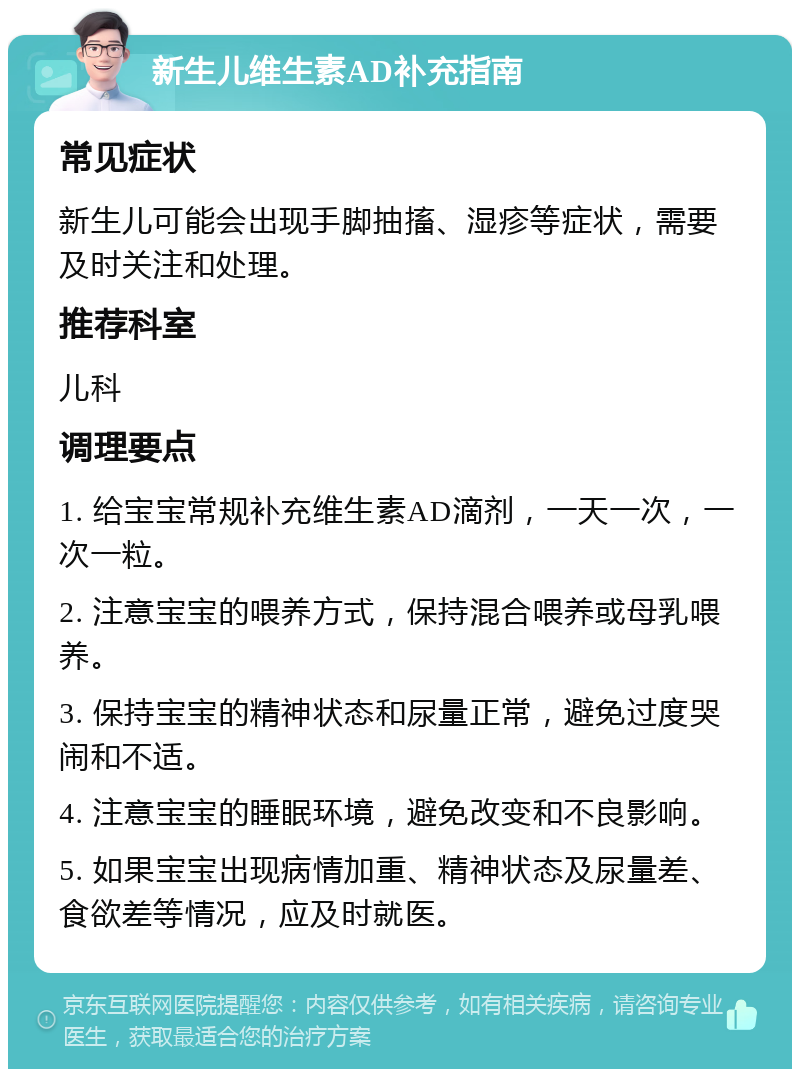 新生儿维生素AD补充指南 常见症状 新生儿可能会出现手脚抽搐、湿疹等症状，需要及时关注和处理。 推荐科室 儿科 调理要点 1. 给宝宝常规补充维生素AD滴剂，一天一次，一次一粒。 2. 注意宝宝的喂养方式，保持混合喂养或母乳喂养。 3. 保持宝宝的精神状态和尿量正常，避免过度哭闹和不适。 4. 注意宝宝的睡眠环境，避免改变和不良影响。 5. 如果宝宝出现病情加重、精神状态及尿量差、食欲差等情况，应及时就医。