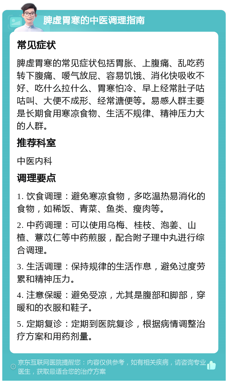 脾虚胃寒的中医调理指南 常见症状 脾虚胃寒的常见症状包括胃胀、上腹痛、乱吃药转下腹痛、嗳气放屁、容易饥饿、消化快吸收不好、吃什么拉什么、胃寒怕冷、早上经常肚子咕咕叫、大便不成形、经常溏便等。易感人群主要是长期食用寒凉食物、生活不规律、精神压力大的人群。 推荐科室 中医内科 调理要点 1. 饮食调理：避免寒凉食物，多吃温热易消化的食物，如稀饭、青菜、鱼类、瘦肉等。 2. 中药调理：可以使用乌梅、桂枝、泡姜、山楂、薏苡仁等中药煎服，配合附子理中丸进行综合调理。 3. 生活调理：保持规律的生活作息，避免过度劳累和精神压力。 4. 注意保暖：避免受凉，尤其是腹部和脚部，穿暖和的衣服和鞋子。 5. 定期复诊：定期到医院复诊，根据病情调整治疗方案和用药剂量。