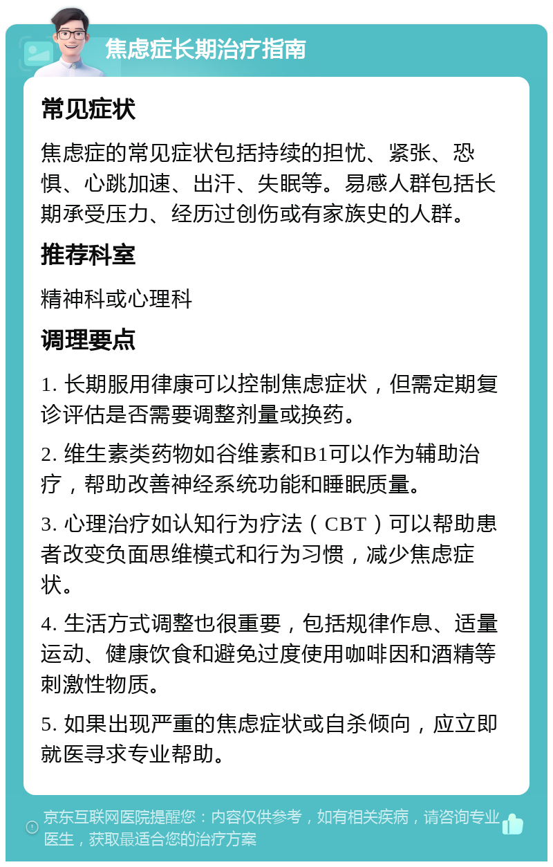 焦虑症长期治疗指南 常见症状 焦虑症的常见症状包括持续的担忧、紧张、恐惧、心跳加速、出汗、失眠等。易感人群包括长期承受压力、经历过创伤或有家族史的人群。 推荐科室 精神科或心理科 调理要点 1. 长期服用律康可以控制焦虑症状，但需定期复诊评估是否需要调整剂量或换药。 2. 维生素类药物如谷维素和B1可以作为辅助治疗，帮助改善神经系统功能和睡眠质量。 3. 心理治疗如认知行为疗法（CBT）可以帮助患者改变负面思维模式和行为习惯，减少焦虑症状。 4. 生活方式调整也很重要，包括规律作息、适量运动、健康饮食和避免过度使用咖啡因和酒精等刺激性物质。 5. 如果出现严重的焦虑症状或自杀倾向，应立即就医寻求专业帮助。