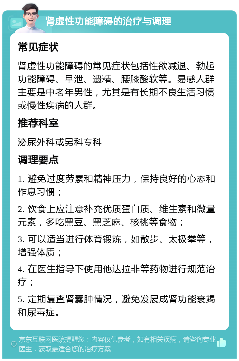 肾虚性功能障碍的治疗与调理 常见症状 肾虚性功能障碍的常见症状包括性欲减退、勃起功能障碍、早泄、遗精、腰膝酸软等。易感人群主要是中老年男性，尤其是有长期不良生活习惯或慢性疾病的人群。 推荐科室 泌尿外科或男科专科 调理要点 1. 避免过度劳累和精神压力，保持良好的心态和作息习惯； 2. 饮食上应注意补充优质蛋白质、维生素和微量元素，多吃黑豆、黑芝麻、核桃等食物； 3. 可以适当进行体育锻炼，如散步、太极拳等，增强体质； 4. 在医生指导下使用他达拉非等药物进行规范治疗； 5. 定期复查肾囊肿情况，避免发展成肾功能衰竭和尿毒症。