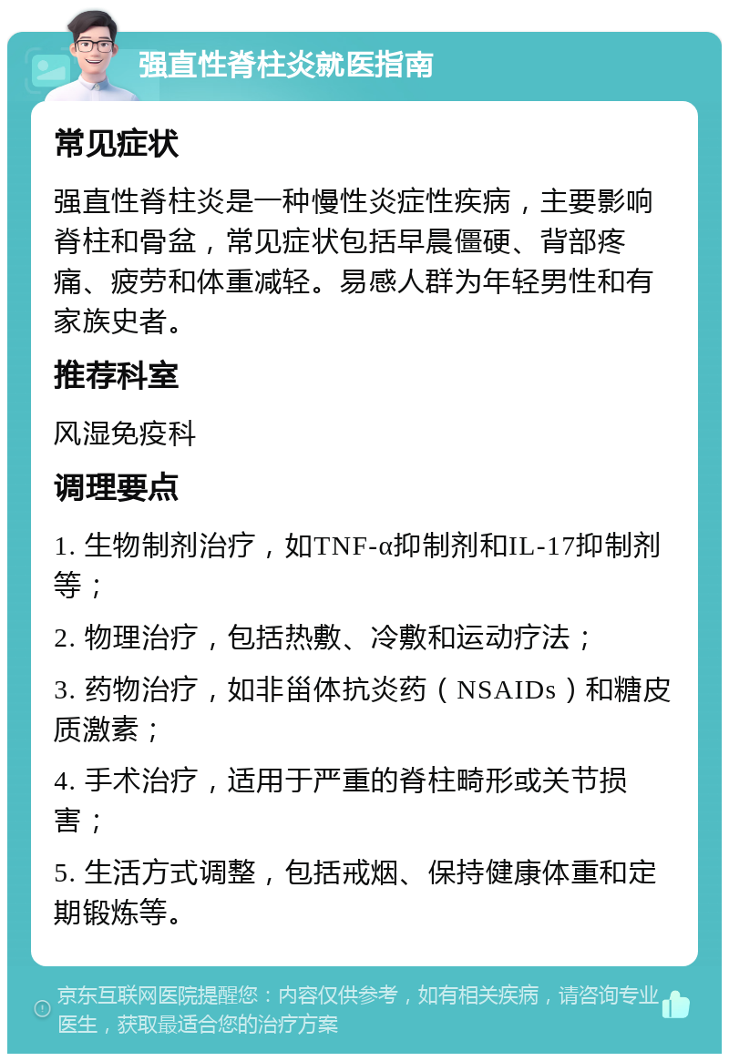 强直性脊柱炎就医指南 常见症状 强直性脊柱炎是一种慢性炎症性疾病，主要影响脊柱和骨盆，常见症状包括早晨僵硬、背部疼痛、疲劳和体重减轻。易感人群为年轻男性和有家族史者。 推荐科室 风湿免疫科 调理要点 1. 生物制剂治疗，如TNF-α抑制剂和IL-17抑制剂等； 2. 物理治疗，包括热敷、冷敷和运动疗法； 3. 药物治疗，如非甾体抗炎药（NSAIDs）和糖皮质激素； 4. 手术治疗，适用于严重的脊柱畸形或关节损害； 5. 生活方式调整，包括戒烟、保持健康体重和定期锻炼等。