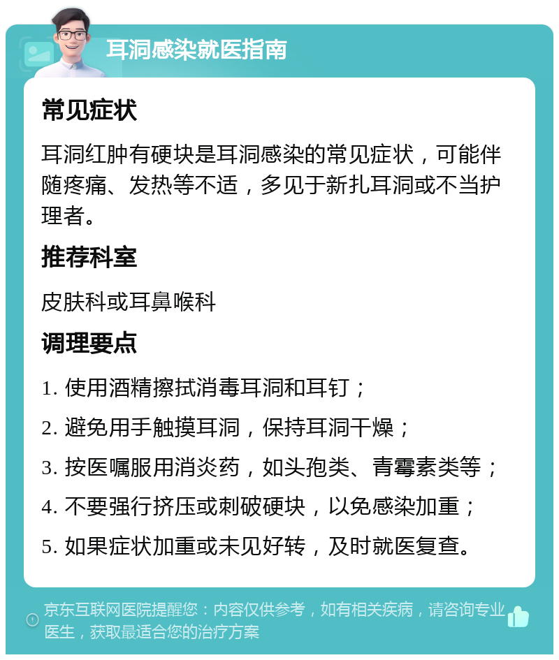 耳洞感染就医指南 常见症状 耳洞红肿有硬块是耳洞感染的常见症状，可能伴随疼痛、发热等不适，多见于新扎耳洞或不当护理者。 推荐科室 皮肤科或耳鼻喉科 调理要点 1. 使用酒精擦拭消毒耳洞和耳钉； 2. 避免用手触摸耳洞，保持耳洞干燥； 3. 按医嘱服用消炎药，如头孢类、青霉素类等； 4. 不要强行挤压或刺破硬块，以免感染加重； 5. 如果症状加重或未见好转，及时就医复查。