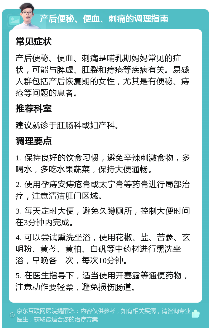 产后便秘、便血、刺痛的调理指南 常见症状 产后便秘、便血、刺痛是哺乳期妈妈常见的症状，可能与脾虚、肛裂和痔疮等疾病有关。易感人群包括产后恢复期的女性，尤其是有便秘、痔疮等问题的患者。 推荐科室 建议就诊于肛肠科或妇产科。 调理要点 1. 保持良好的饮食习惯，避免辛辣刺激食物，多喝水，多吃水果蔬菜，保持大便通畅。 2. 使用孕痔安痔疮膏或太宁膏等药膏进行局部治疗，注意清洁肛门区域。 3. 每天定时大便，避免久蹲厕所，控制大便时间在3分钟内完成。 4. 可以尝试熏洗坐浴，使用花椒、盐、苦参、玄明粉、黄芩、黄柏、白矾等中药材进行熏洗坐浴，早晚各一次，每次10分钟。 5. 在医生指导下，适当使用开塞露等通便药物，注意动作要轻柔，避免损伤肠道。