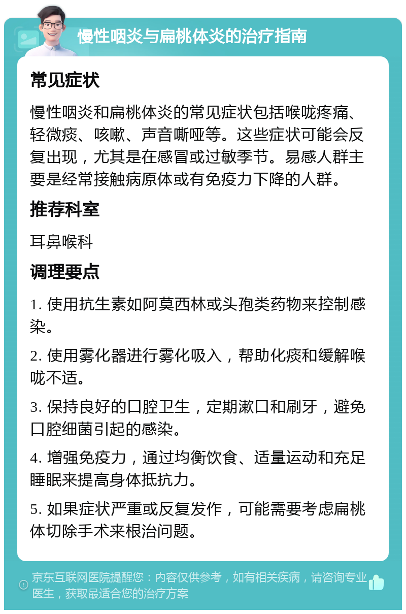 慢性咽炎与扁桃体炎的治疗指南 常见症状 慢性咽炎和扁桃体炎的常见症状包括喉咙疼痛、轻微痰、咳嗽、声音嘶哑等。这些症状可能会反复出现，尤其是在感冒或过敏季节。易感人群主要是经常接触病原体或有免疫力下降的人群。 推荐科室 耳鼻喉科 调理要点 1. 使用抗生素如阿莫西林或头孢类药物来控制感染。 2. 使用雾化器进行雾化吸入，帮助化痰和缓解喉咙不适。 3. 保持良好的口腔卫生，定期漱口和刷牙，避免口腔细菌引起的感染。 4. 增强免疫力，通过均衡饮食、适量运动和充足睡眠来提高身体抵抗力。 5. 如果症状严重或反复发作，可能需要考虑扁桃体切除手术来根治问题。