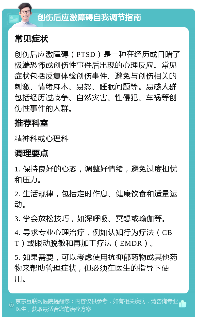 创伤后应激障碍自我调节指南 常见症状 创伤后应激障碍（PTSD）是一种在经历或目睹了极端恐怖或创伤性事件后出现的心理反应。常见症状包括反复体验创伤事件、避免与创伤相关的刺激、情绪麻木、易怒、睡眠问题等。易感人群包括经历过战争、自然灾害、性侵犯、车祸等创伤性事件的人群。 推荐科室 精神科或心理科 调理要点 1. 保持良好的心态，调整好情绪，避免过度担忧和压力。 2. 生活规律，包括定时作息、健康饮食和适量运动。 3. 学会放松技巧，如深呼吸、冥想或瑜伽等。 4. 寻求专业心理治疗，例如认知行为疗法（CBT）或眼动脱敏和再加工疗法（EMDR）。 5. 如果需要，可以考虑使用抗抑郁药物或其他药物来帮助管理症状，但必须在医生的指导下使用。