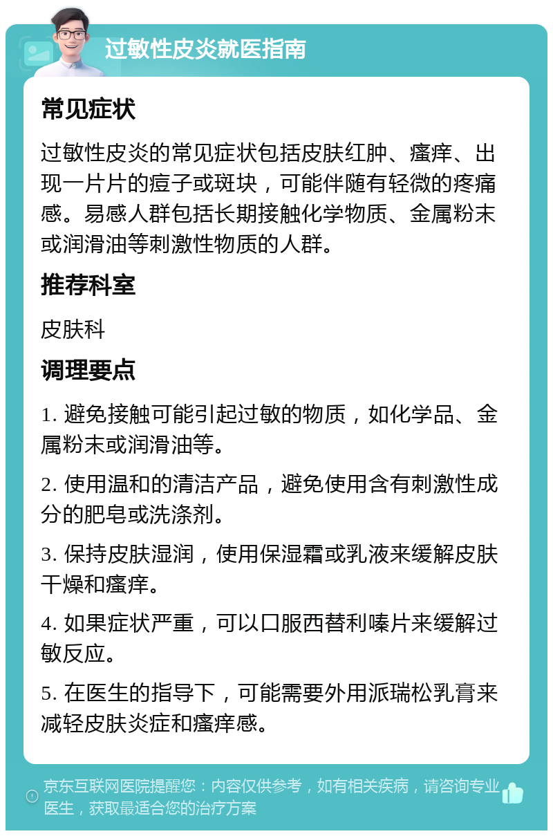 过敏性皮炎就医指南 常见症状 过敏性皮炎的常见症状包括皮肤红肿、瘙痒、出现一片片的痘子或斑块，可能伴随有轻微的疼痛感。易感人群包括长期接触化学物质、金属粉末或润滑油等刺激性物质的人群。 推荐科室 皮肤科 调理要点 1. 避免接触可能引起过敏的物质，如化学品、金属粉末或润滑油等。 2. 使用温和的清洁产品，避免使用含有刺激性成分的肥皂或洗涤剂。 3. 保持皮肤湿润，使用保湿霜或乳液来缓解皮肤干燥和瘙痒。 4. 如果症状严重，可以口服西替利嗪片来缓解过敏反应。 5. 在医生的指导下，可能需要外用派瑞松乳膏来减轻皮肤炎症和瘙痒感。