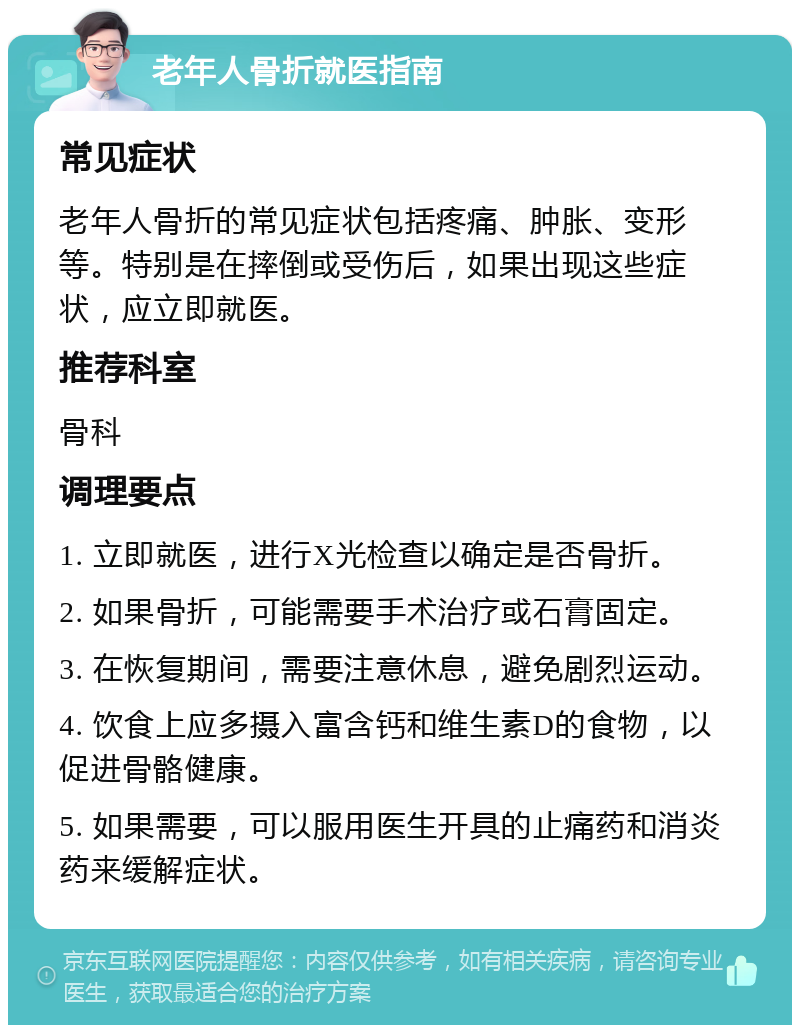 老年人骨折就医指南 常见症状 老年人骨折的常见症状包括疼痛、肿胀、变形等。特别是在摔倒或受伤后，如果出现这些症状，应立即就医。 推荐科室 骨科 调理要点 1. 立即就医，进行X光检查以确定是否骨折。 2. 如果骨折，可能需要手术治疗或石膏固定。 3. 在恢复期间，需要注意休息，避免剧烈运动。 4. 饮食上应多摄入富含钙和维生素D的食物，以促进骨骼健康。 5. 如果需要，可以服用医生开具的止痛药和消炎药来缓解症状。