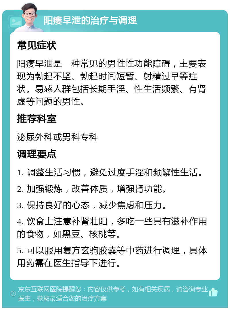 阳痿早泄的治疗与调理 常见症状 阳痿早泄是一种常见的男性性功能障碍，主要表现为勃起不坚、勃起时间短暂、射精过早等症状。易感人群包括长期手淫、性生活频繁、有肾虚等问题的男性。 推荐科室 泌尿外科或男科专科 调理要点 1. 调整生活习惯，避免过度手淫和频繁性生活。 2. 加强锻炼，改善体质，增强肾功能。 3. 保持良好的心态，减少焦虑和压力。 4. 饮食上注意补肾壮阳，多吃一些具有滋补作用的食物，如黑豆、核桃等。 5. 可以服用复方玄驹胶囊等中药进行调理，具体用药需在医生指导下进行。