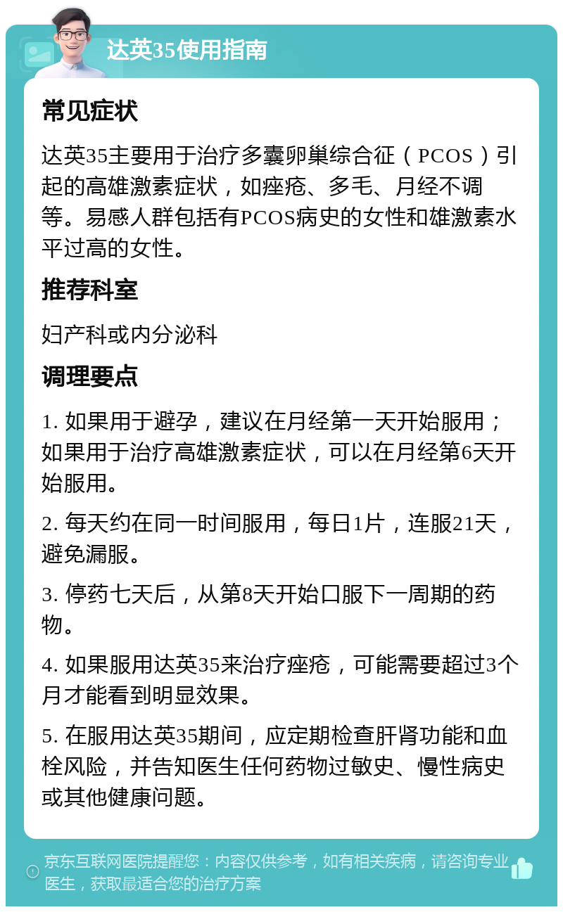 达英35使用指南 常见症状 达英35主要用于治疗多囊卵巢综合征（PCOS）引起的高雄激素症状，如痤疮、多毛、月经不调等。易感人群包括有PCOS病史的女性和雄激素水平过高的女性。 推荐科室 妇产科或内分泌科 调理要点 1. 如果用于避孕，建议在月经第一天开始服用；如果用于治疗高雄激素症状，可以在月经第6天开始服用。 2. 每天约在同一时间服用，每日1片，连服21天，避免漏服。 3. 停药七天后，从第8天开始口服下一周期的药物。 4. 如果服用达英35来治疗痤疮，可能需要超过3个月才能看到明显效果。 5. 在服用达英35期间，应定期检查肝肾功能和血栓风险，并告知医生任何药物过敏史、慢性病史或其他健康问题。