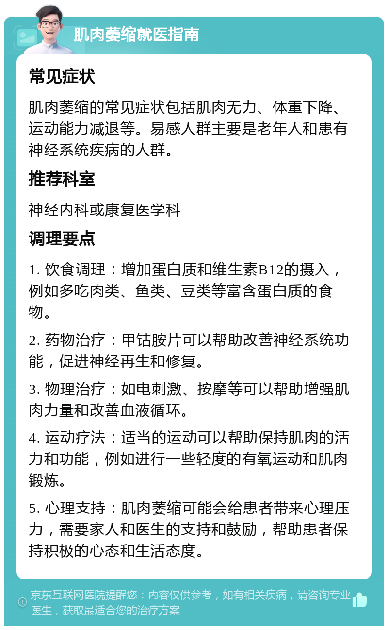 肌肉萎缩就医指南 常见症状 肌肉萎缩的常见症状包括肌肉无力、体重下降、运动能力减退等。易感人群主要是老年人和患有神经系统疾病的人群。 推荐科室 神经内科或康复医学科 调理要点 1. 饮食调理：增加蛋白质和维生素B12的摄入，例如多吃肉类、鱼类、豆类等富含蛋白质的食物。 2. 药物治疗：甲钴胺片可以帮助改善神经系统功能，促进神经再生和修复。 3. 物理治疗：如电刺激、按摩等可以帮助增强肌肉力量和改善血液循环。 4. 运动疗法：适当的运动可以帮助保持肌肉的活力和功能，例如进行一些轻度的有氧运动和肌肉锻炼。 5. 心理支持：肌肉萎缩可能会给患者带来心理压力，需要家人和医生的支持和鼓励，帮助患者保持积极的心态和生活态度。