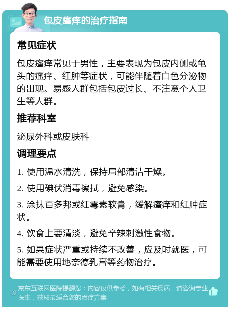 包皮瘙痒的治疗指南 常见症状 包皮瘙痒常见于男性，主要表现为包皮内侧或龟头的瘙痒、红肿等症状，可能伴随着白色分泌物的出现。易感人群包括包皮过长、不注意个人卫生等人群。 推荐科室 泌尿外科或皮肤科 调理要点 1. 使用温水清洗，保持局部清洁干燥。 2. 使用碘伏消毒擦拭，避免感染。 3. 涂抹百多邦或红霉素软膏，缓解瘙痒和红肿症状。 4. 饮食上要清淡，避免辛辣刺激性食物。 5. 如果症状严重或持续不改善，应及时就医，可能需要使用地奈德乳膏等药物治疗。