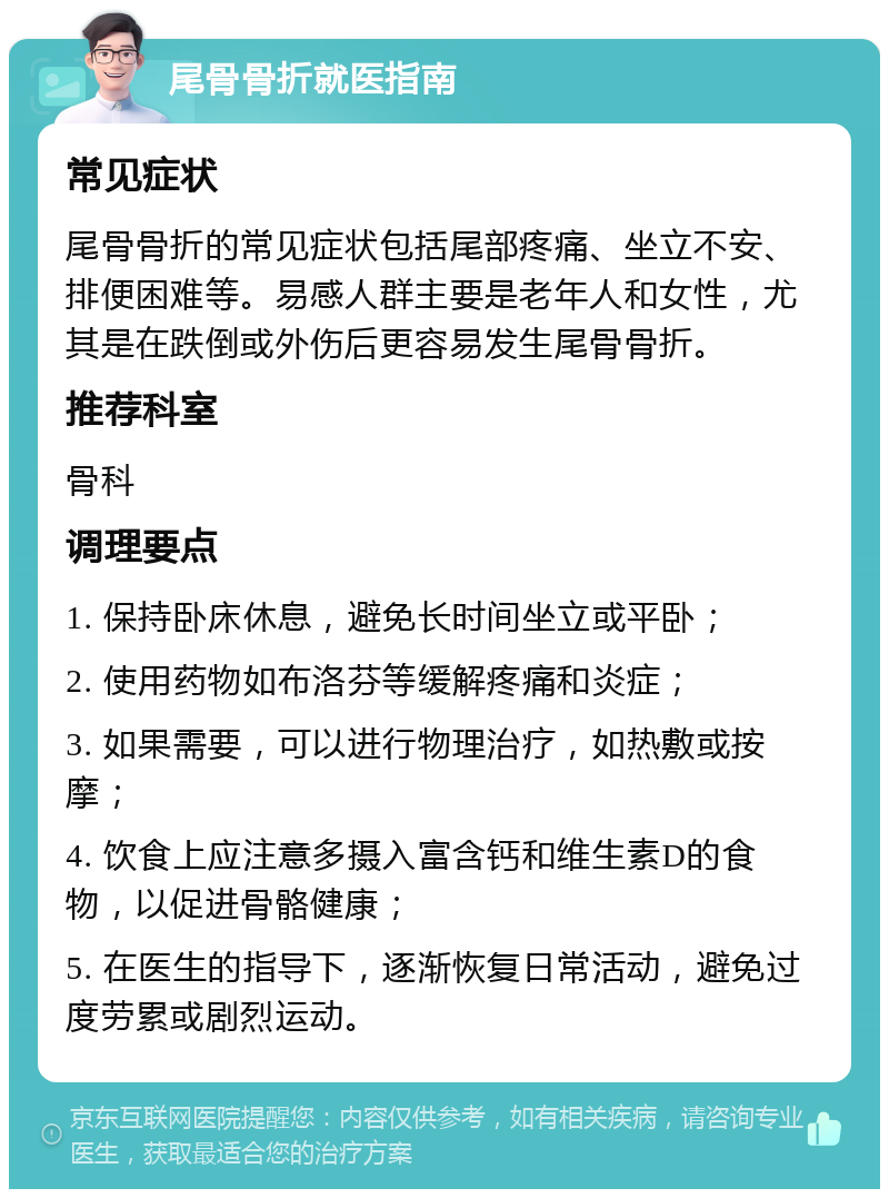 尾骨骨折就医指南 常见症状 尾骨骨折的常见症状包括尾部疼痛、坐立不安、排便困难等。易感人群主要是老年人和女性，尤其是在跌倒或外伤后更容易发生尾骨骨折。 推荐科室 骨科 调理要点 1. 保持卧床休息，避免长时间坐立或平卧； 2. 使用药物如布洛芬等缓解疼痛和炎症； 3. 如果需要，可以进行物理治疗，如热敷或按摩； 4. 饮食上应注意多摄入富含钙和维生素D的食物，以促进骨骼健康； 5. 在医生的指导下，逐渐恢复日常活动，避免过度劳累或剧烈运动。