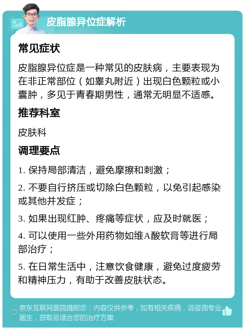 皮脂腺异位症解析 常见症状 皮脂腺异位症是一种常见的皮肤病，主要表现为在非正常部位（如睾丸附近）出现白色颗粒或小囊肿，多见于青春期男性，通常无明显不适感。 推荐科室 皮肤科 调理要点 1. 保持局部清洁，避免摩擦和刺激； 2. 不要自行挤压或切除白色颗粒，以免引起感染或其他并发症； 3. 如果出现红肿、疼痛等症状，应及时就医； 4. 可以使用一些外用药物如维A酸软膏等进行局部治疗； 5. 在日常生活中，注意饮食健康，避免过度疲劳和精神压力，有助于改善皮肤状态。