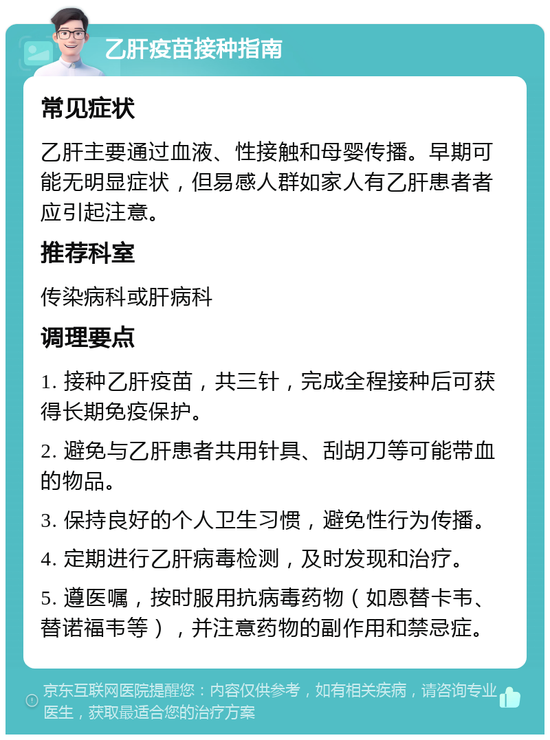 乙肝疫苗接种指南 常见症状 乙肝主要通过血液、性接触和母婴传播。早期可能无明显症状，但易感人群如家人有乙肝患者者应引起注意。 推荐科室 传染病科或肝病科 调理要点 1. 接种乙肝疫苗，共三针，完成全程接种后可获得长期免疫保护。 2. 避免与乙肝患者共用针具、刮胡刀等可能带血的物品。 3. 保持良好的个人卫生习惯，避免性行为传播。 4. 定期进行乙肝病毒检测，及时发现和治疗。 5. 遵医嘱，按时服用抗病毒药物（如恩替卡韦、替诺福韦等），并注意药物的副作用和禁忌症。