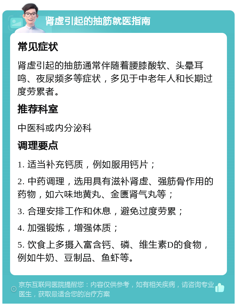 肾虚引起的抽筋就医指南 常见症状 肾虚引起的抽筋通常伴随着腰膝酸软、头晕耳鸣、夜尿频多等症状，多见于中老年人和长期过度劳累者。 推荐科室 中医科或内分泌科 调理要点 1. 适当补充钙质，例如服用钙片； 2. 中药调理，选用具有滋补肾虚、强筋骨作用的药物，如六味地黄丸、金匮肾气丸等； 3. 合理安排工作和休息，避免过度劳累； 4. 加强锻炼，增强体质； 5. 饮食上多摄入富含钙、磷、维生素D的食物，例如牛奶、豆制品、鱼虾等。