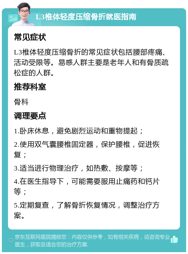 L3椎体轻度压缩骨折就医指南 常见症状 L3椎体轻度压缩骨折的常见症状包括腰部疼痛、活动受限等。易感人群主要是老年人和有骨质疏松症的人群。 推荐科室 骨科 调理要点 1.卧床休息，避免剧烈运动和重物提起； 2.使用双气囊腰椎固定器，保护腰椎，促进恢复； 3.适当进行物理治疗，如热敷、按摩等； 4.在医生指导下，可能需要服用止痛药和钙片等； 5.定期复查，了解骨折恢复情况，调整治疗方案。