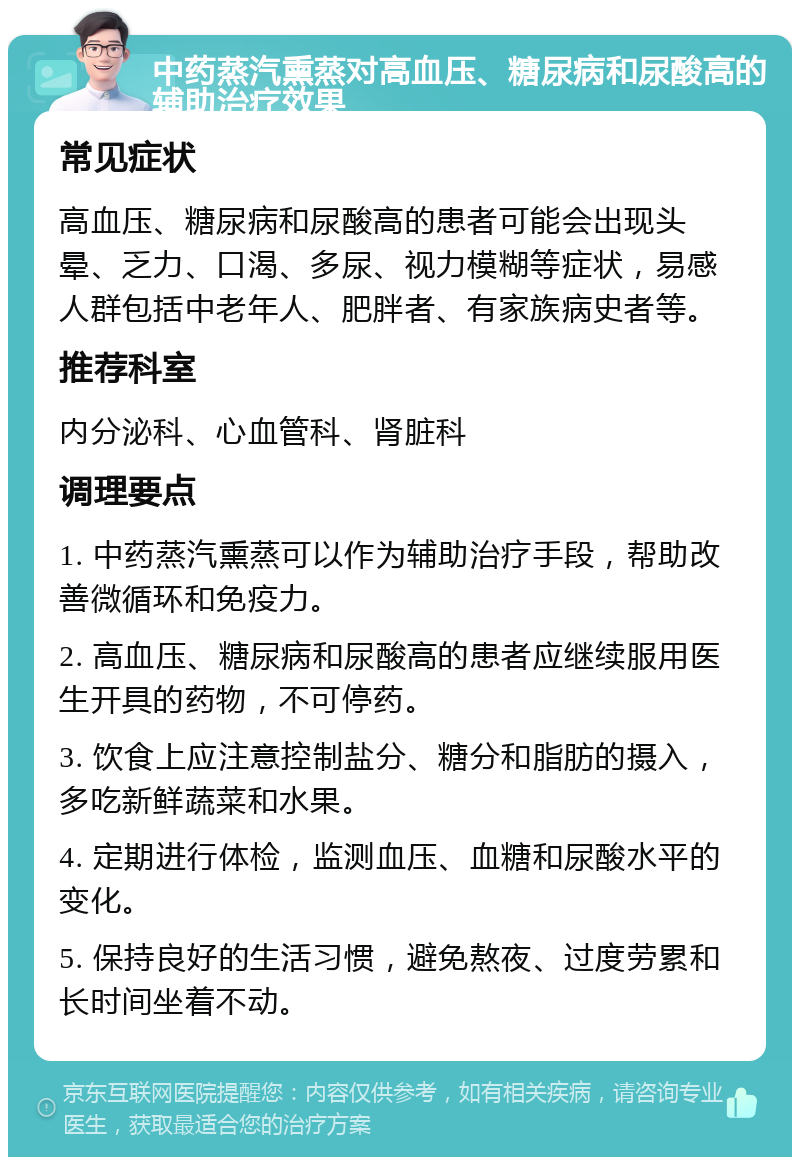 中药蒸汽熏蒸对高血压、糖尿病和尿酸高的辅助治疗效果 常见症状 高血压、糖尿病和尿酸高的患者可能会出现头晕、乏力、口渴、多尿、视力模糊等症状，易感人群包括中老年人、肥胖者、有家族病史者等。 推荐科室 内分泌科、心血管科、肾脏科 调理要点 1. 中药蒸汽熏蒸可以作为辅助治疗手段，帮助改善微循环和免疫力。 2. 高血压、糖尿病和尿酸高的患者应继续服用医生开具的药物，不可停药。 3. 饮食上应注意控制盐分、糖分和脂肪的摄入，多吃新鲜蔬菜和水果。 4. 定期进行体检，监测血压、血糖和尿酸水平的变化。 5. 保持良好的生活习惯，避免熬夜、过度劳累和长时间坐着不动。