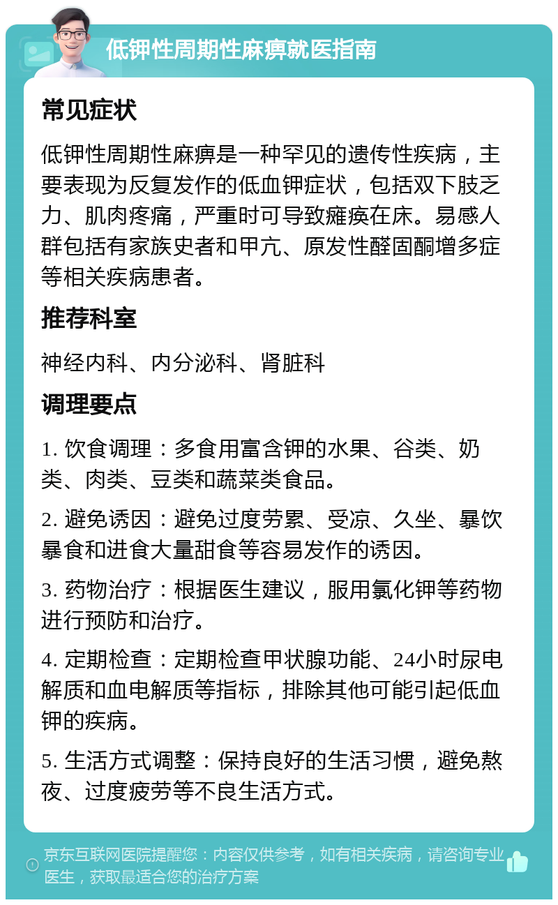 低钾性周期性麻痹就医指南 常见症状 低钾性周期性麻痹是一种罕见的遗传性疾病，主要表现为反复发作的低血钾症状，包括双下肢乏力、肌肉疼痛，严重时可导致瘫痪在床。易感人群包括有家族史者和甲亢、原发性醛固酮增多症等相关疾病患者。 推荐科室 神经内科、内分泌科、肾脏科 调理要点 1. 饮食调理：多食用富含钾的水果、谷类、奶类、肉类、豆类和蔬菜类食品。 2. 避免诱因：避免过度劳累、受凉、久坐、暴饮暴食和进食大量甜食等容易发作的诱因。 3. 药物治疗：根据医生建议，服用氯化钾等药物进行预防和治疗。 4. 定期检查：定期检查甲状腺功能、24小时尿电解质和血电解质等指标，排除其他可能引起低血钾的疾病。 5. 生活方式调整：保持良好的生活习惯，避免熬夜、过度疲劳等不良生活方式。