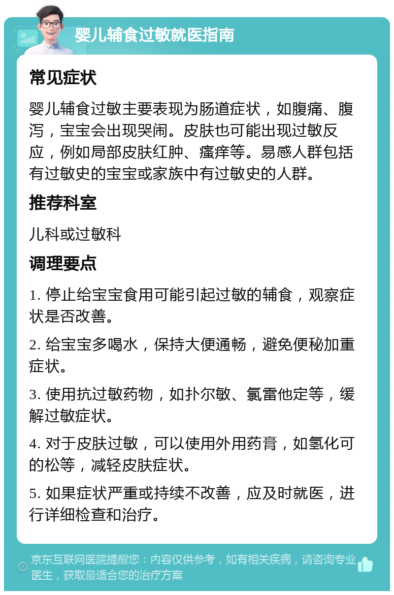 婴儿辅食过敏就医指南 常见症状 婴儿辅食过敏主要表现为肠道症状，如腹痛、腹泻，宝宝会出现哭闹。皮肤也可能出现过敏反应，例如局部皮肤红肿、瘙痒等。易感人群包括有过敏史的宝宝或家族中有过敏史的人群。 推荐科室 儿科或过敏科 调理要点 1. 停止给宝宝食用可能引起过敏的辅食，观察症状是否改善。 2. 给宝宝多喝水，保持大便通畅，避免便秘加重症状。 3. 使用抗过敏药物，如扑尔敏、氯雷他定等，缓解过敏症状。 4. 对于皮肤过敏，可以使用外用药膏，如氢化可的松等，减轻皮肤症状。 5. 如果症状严重或持续不改善，应及时就医，进行详细检查和治疗。