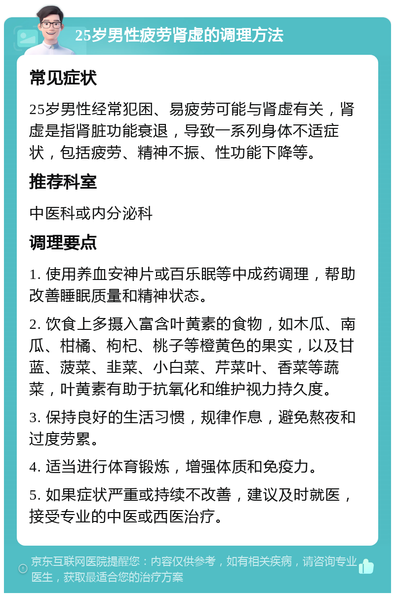 25岁男性疲劳肾虚的调理方法 常见症状 25岁男性经常犯困、易疲劳可能与肾虚有关，肾虚是指肾脏功能衰退，导致一系列身体不适症状，包括疲劳、精神不振、性功能下降等。 推荐科室 中医科或内分泌科 调理要点 1. 使用养血安神片或百乐眠等中成药调理，帮助改善睡眠质量和精神状态。 2. 饮食上多摄入富含叶黄素的食物，如木瓜、南瓜、柑橘、枸杞、桃子等橙黄色的果实，以及甘蓝、菠菜、韭菜、小白菜、芹菜叶、香菜等蔬菜，叶黄素有助于抗氧化和维护视力持久度。 3. 保持良好的生活习惯，规律作息，避免熬夜和过度劳累。 4. 适当进行体育锻炼，增强体质和免疫力。 5. 如果症状严重或持续不改善，建议及时就医，接受专业的中医或西医治疗。