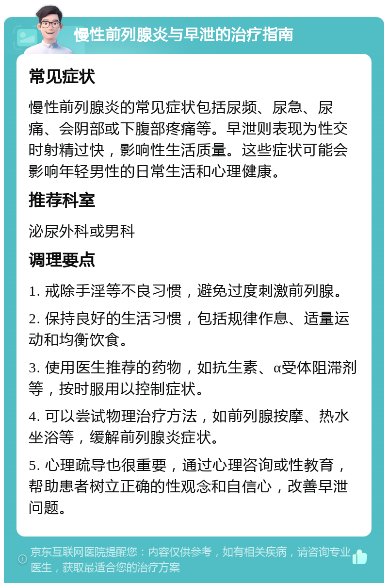 慢性前列腺炎与早泄的治疗指南 常见症状 慢性前列腺炎的常见症状包括尿频、尿急、尿痛、会阴部或下腹部疼痛等。早泄则表现为性交时射精过快，影响性生活质量。这些症状可能会影响年轻男性的日常生活和心理健康。 推荐科室 泌尿外科或男科 调理要点 1. 戒除手淫等不良习惯，避免过度刺激前列腺。 2. 保持良好的生活习惯，包括规律作息、适量运动和均衡饮食。 3. 使用医生推荐的药物，如抗生素、α受体阻滞剂等，按时服用以控制症状。 4. 可以尝试物理治疗方法，如前列腺按摩、热水坐浴等，缓解前列腺炎症状。 5. 心理疏导也很重要，通过心理咨询或性教育，帮助患者树立正确的性观念和自信心，改善早泄问题。