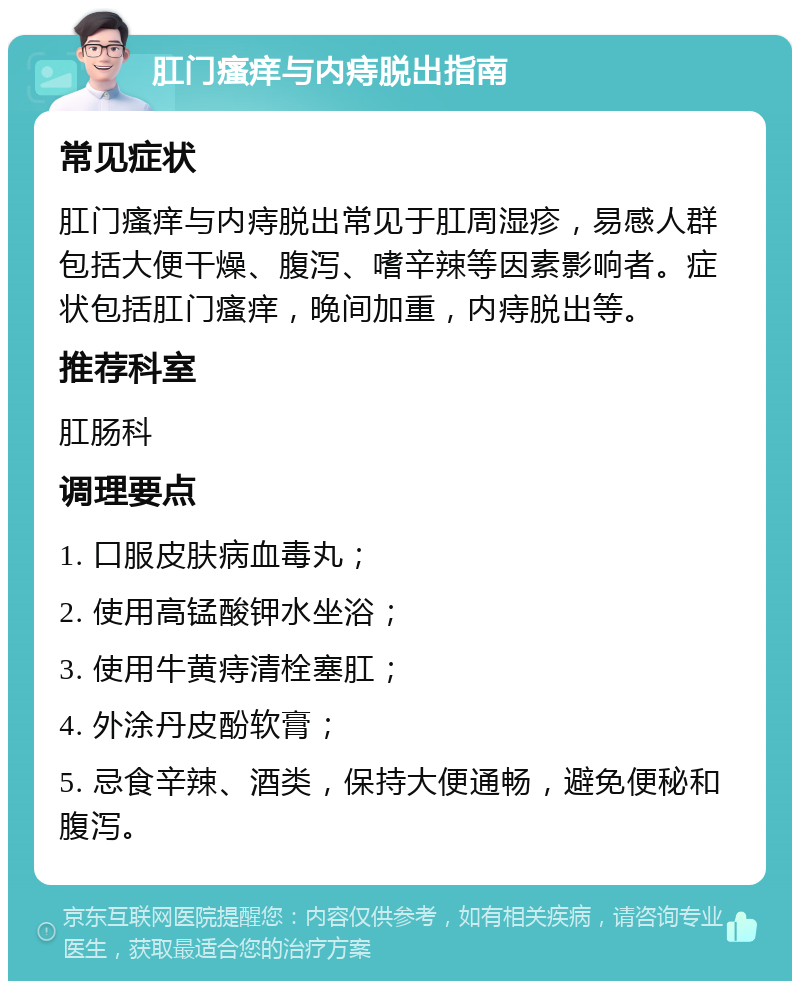 肛门瘙痒与内痔脱出指南 常见症状 肛门瘙痒与内痔脱出常见于肛周湿疹，易感人群包括大便干燥、腹泻、嗜辛辣等因素影响者。症状包括肛门瘙痒，晚间加重，内痔脱出等。 推荐科室 肛肠科 调理要点 1. 口服皮肤病血毒丸； 2. 使用高锰酸钾水坐浴； 3. 使用牛黄痔清栓塞肛； 4. 外涂丹皮酚软膏； 5. 忌食辛辣、酒类，保持大便通畅，避免便秘和腹泻。