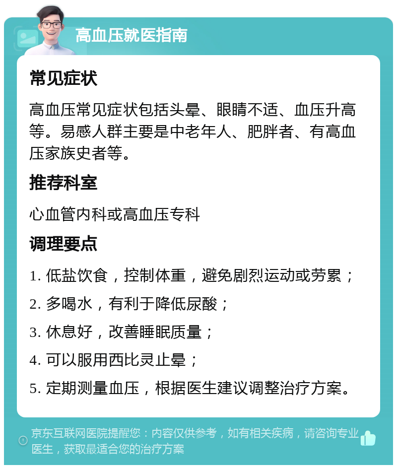 高血压就医指南 常见症状 高血压常见症状包括头晕、眼睛不适、血压升高等。易感人群主要是中老年人、肥胖者、有高血压家族史者等。 推荐科室 心血管内科或高血压专科 调理要点 1. 低盐饮食，控制体重，避免剧烈运动或劳累； 2. 多喝水，有利于降低尿酸； 3. 休息好，改善睡眠质量； 4. 可以服用西比灵止晕； 5. 定期测量血压，根据医生建议调整治疗方案。