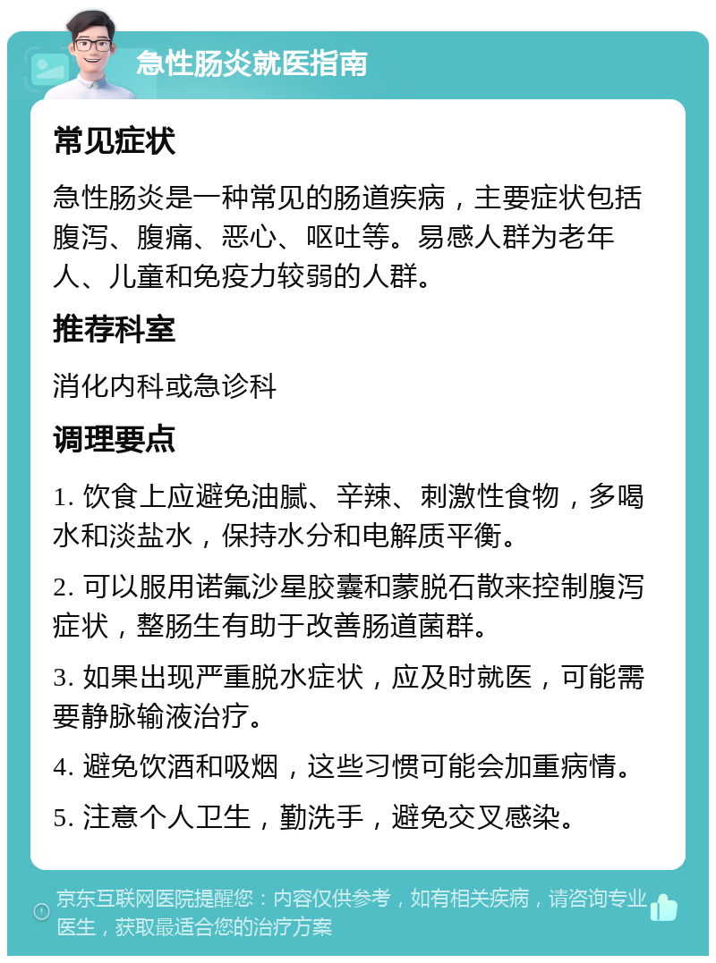 急性肠炎就医指南 常见症状 急性肠炎是一种常见的肠道疾病，主要症状包括腹泻、腹痛、恶心、呕吐等。易感人群为老年人、儿童和免疫力较弱的人群。 推荐科室 消化内科或急诊科 调理要点 1. 饮食上应避免油腻、辛辣、刺激性食物，多喝水和淡盐水，保持水分和电解质平衡。 2. 可以服用诺氟沙星胶囊和蒙脱石散来控制腹泻症状，整肠生有助于改善肠道菌群。 3. 如果出现严重脱水症状，应及时就医，可能需要静脉输液治疗。 4. 避免饮酒和吸烟，这些习惯可能会加重病情。 5. 注意个人卫生，勤洗手，避免交叉感染。