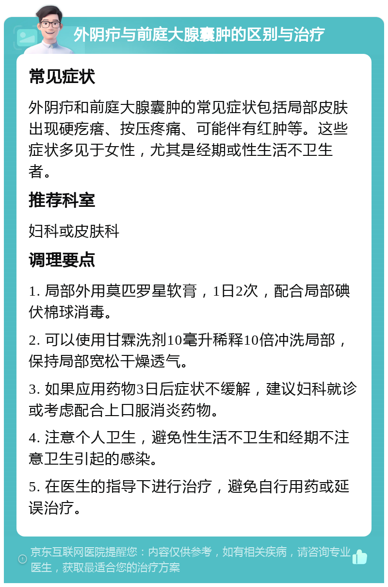 外阴疖与前庭大腺囊肿的区别与治疗 常见症状 外阴疖和前庭大腺囊肿的常见症状包括局部皮肤出现硬疙瘩、按压疼痛、可能伴有红肿等。这些症状多见于女性，尤其是经期或性生活不卫生者。 推荐科室 妇科或皮肤科 调理要点 1. 局部外用莫匹罗星软膏，1日2次，配合局部碘伏棉球消毒。 2. 可以使用甘霖洗剂10毫升稀释10倍冲洗局部，保持局部宽松干燥透气。 3. 如果应用药物3日后症状不缓解，建议妇科就诊或考虑配合上口服消炎药物。 4. 注意个人卫生，避免性生活不卫生和经期不注意卫生引起的感染。 5. 在医生的指导下进行治疗，避免自行用药或延误治疗。