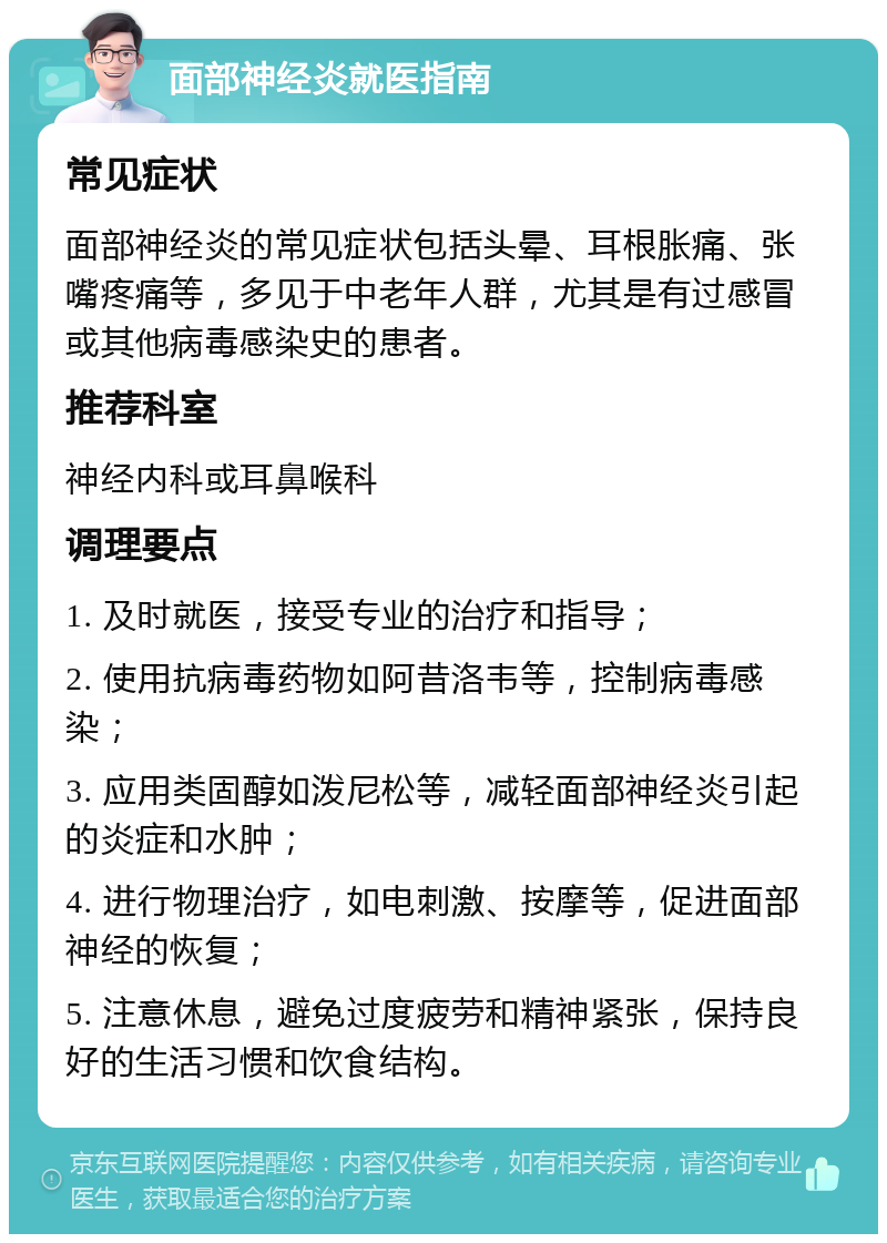 面部神经炎就医指南 常见症状 面部神经炎的常见症状包括头晕、耳根胀痛、张嘴疼痛等，多见于中老年人群，尤其是有过感冒或其他病毒感染史的患者。 推荐科室 神经内科或耳鼻喉科 调理要点 1. 及时就医，接受专业的治疗和指导； 2. 使用抗病毒药物如阿昔洛韦等，控制病毒感染； 3. 应用类固醇如泼尼松等，减轻面部神经炎引起的炎症和水肿； 4. 进行物理治疗，如电刺激、按摩等，促进面部神经的恢复； 5. 注意休息，避免过度疲劳和精神紧张，保持良好的生活习惯和饮食结构。