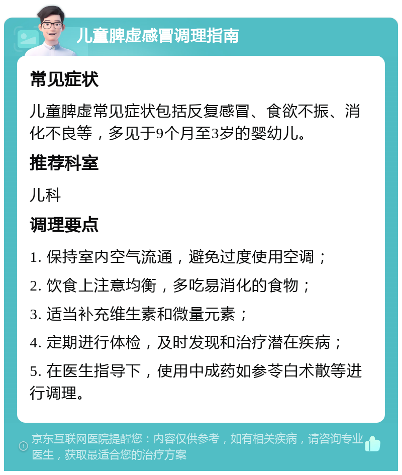 儿童脾虚感冒调理指南 常见症状 儿童脾虚常见症状包括反复感冒、食欲不振、消化不良等，多见于9个月至3岁的婴幼儿。 推荐科室 儿科 调理要点 1. 保持室内空气流通，避免过度使用空调； 2. 饮食上注意均衡，多吃易消化的食物； 3. 适当补充维生素和微量元素； 4. 定期进行体检，及时发现和治疗潜在疾病； 5. 在医生指导下，使用中成药如参苓白术散等进行调理。