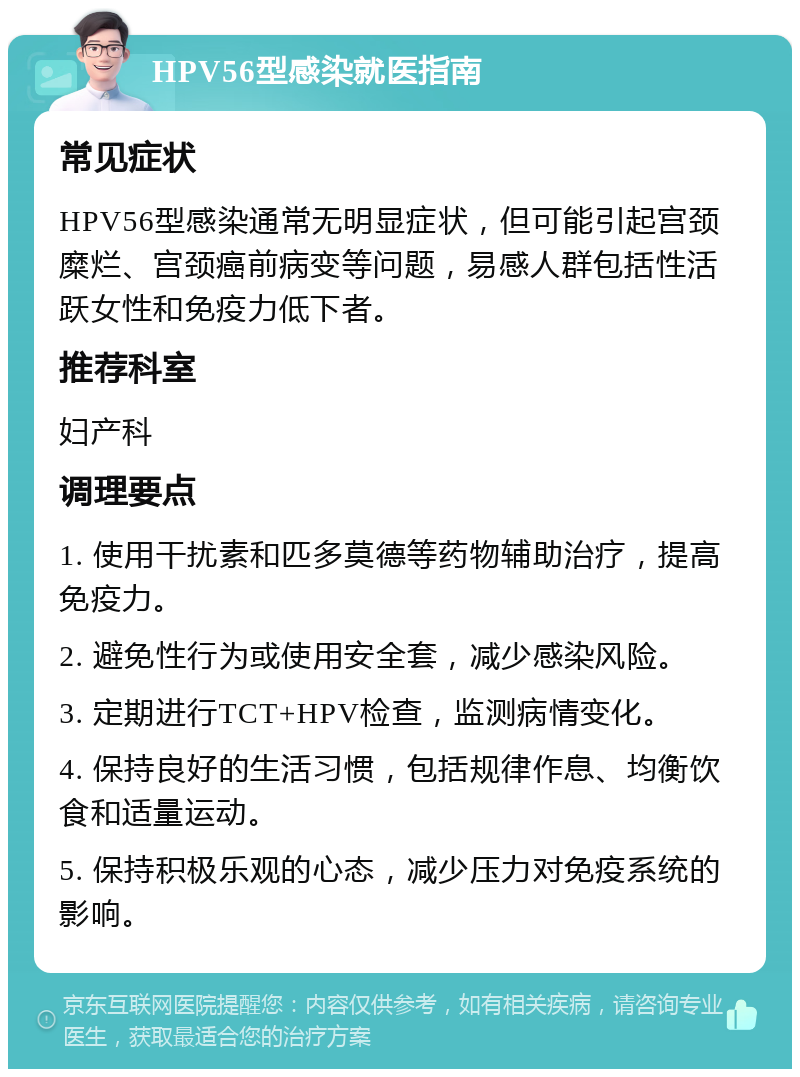 HPV56型感染就医指南 常见症状 HPV56型感染通常无明显症状，但可能引起宫颈糜烂、宫颈癌前病变等问题，易感人群包括性活跃女性和免疫力低下者。 推荐科室 妇产科 调理要点 1. 使用干扰素和匹多莫德等药物辅助治疗，提高免疫力。 2. 避免性行为或使用安全套，减少感染风险。 3. 定期进行TCT+HPV检查，监测病情变化。 4. 保持良好的生活习惯，包括规律作息、均衡饮食和适量运动。 5. 保持积极乐观的心态，减少压力对免疫系统的影响。