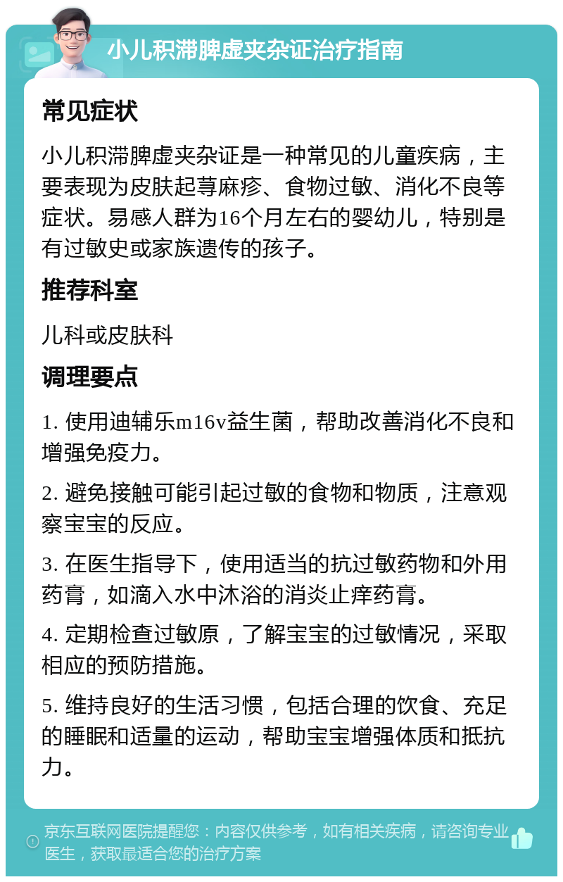 小儿积滞脾虚夹杂证治疗指南 常见症状 小儿积滞脾虚夹杂证是一种常见的儿童疾病，主要表现为皮肤起荨麻疹、食物过敏、消化不良等症状。易感人群为16个月左右的婴幼儿，特别是有过敏史或家族遗传的孩子。 推荐科室 儿科或皮肤科 调理要点 1. 使用迪辅乐m16v益生菌，帮助改善消化不良和增强免疫力。 2. 避免接触可能引起过敏的食物和物质，注意观察宝宝的反应。 3. 在医生指导下，使用适当的抗过敏药物和外用药膏，如滴入水中沐浴的消炎止痒药膏。 4. 定期检查过敏原，了解宝宝的过敏情况，采取相应的预防措施。 5. 维持良好的生活习惯，包括合理的饮食、充足的睡眠和适量的运动，帮助宝宝增强体质和抵抗力。