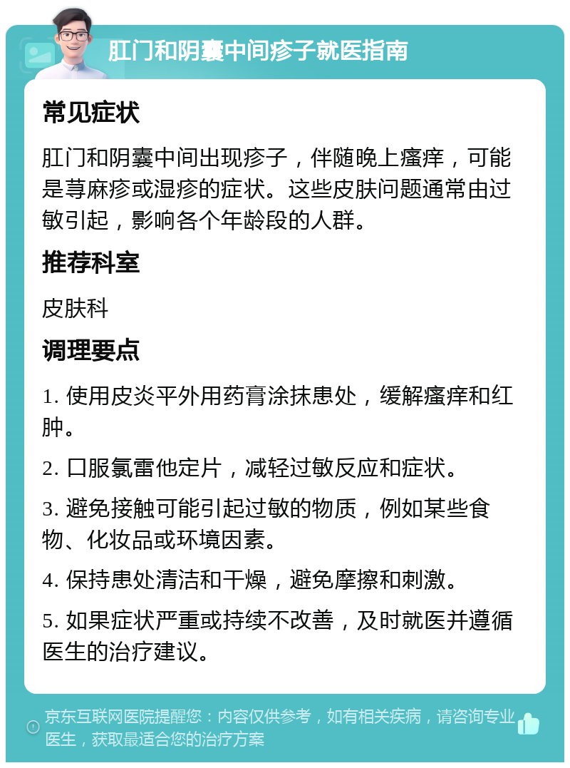 肛门和阴囊中间疹子就医指南 常见症状 肛门和阴囊中间出现疹子，伴随晚上瘙痒，可能是荨麻疹或湿疹的症状。这些皮肤问题通常由过敏引起，影响各个年龄段的人群。 推荐科室 皮肤科 调理要点 1. 使用皮炎平外用药膏涂抹患处，缓解瘙痒和红肿。 2. 口服氯雷他定片，减轻过敏反应和症状。 3. 避免接触可能引起过敏的物质，例如某些食物、化妆品或环境因素。 4. 保持患处清洁和干燥，避免摩擦和刺激。 5. 如果症状严重或持续不改善，及时就医并遵循医生的治疗建议。